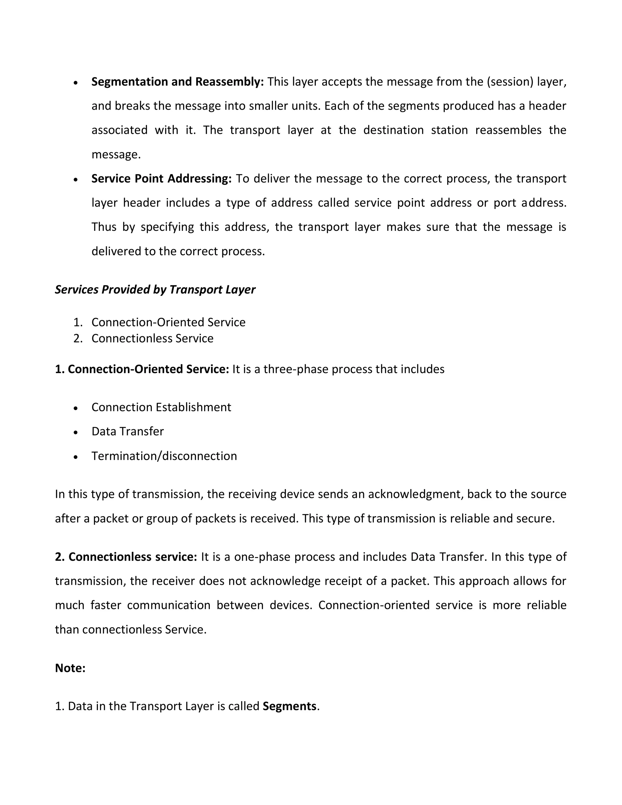  Segmentation and Reassembly: This layer accepts the message from the (session) layer,
and breaks the message into smaller units. Each of the segments produced has a header
associated with it. The transport layer at the destination station reassembles the
message.
 Service Point Addressing: To deliver the message to the correct process, the transport
layer header includes a type of address called service point address or port address.
Thus by specifying this address, the transport layer makes sure that the message is
delivered to the correct process.
Services Provided by Transport Layer
1. Connection-Oriented Service
2. Connectionless Service
1. Connection-Oriented Service: It is a three-phase process that includes
 Connection Establishment
 Data Transfer
 Termination/disconnection
In this type of transmission, the receiving device sends an acknowledgment, back to the source
after a packet or group of packets is received. This type of transmission is reliable and secure.
2. Connectionless service: It is a one-phase process and includes Data Transfer. In this type of
transmission, the receiver does not acknowledge receipt of a packet. This approach allows for
much faster communication between devices. Connection-oriented service is more reliable
than connectionless Service.
Note:
1. Data in the Transport Layer is called Segments.
 