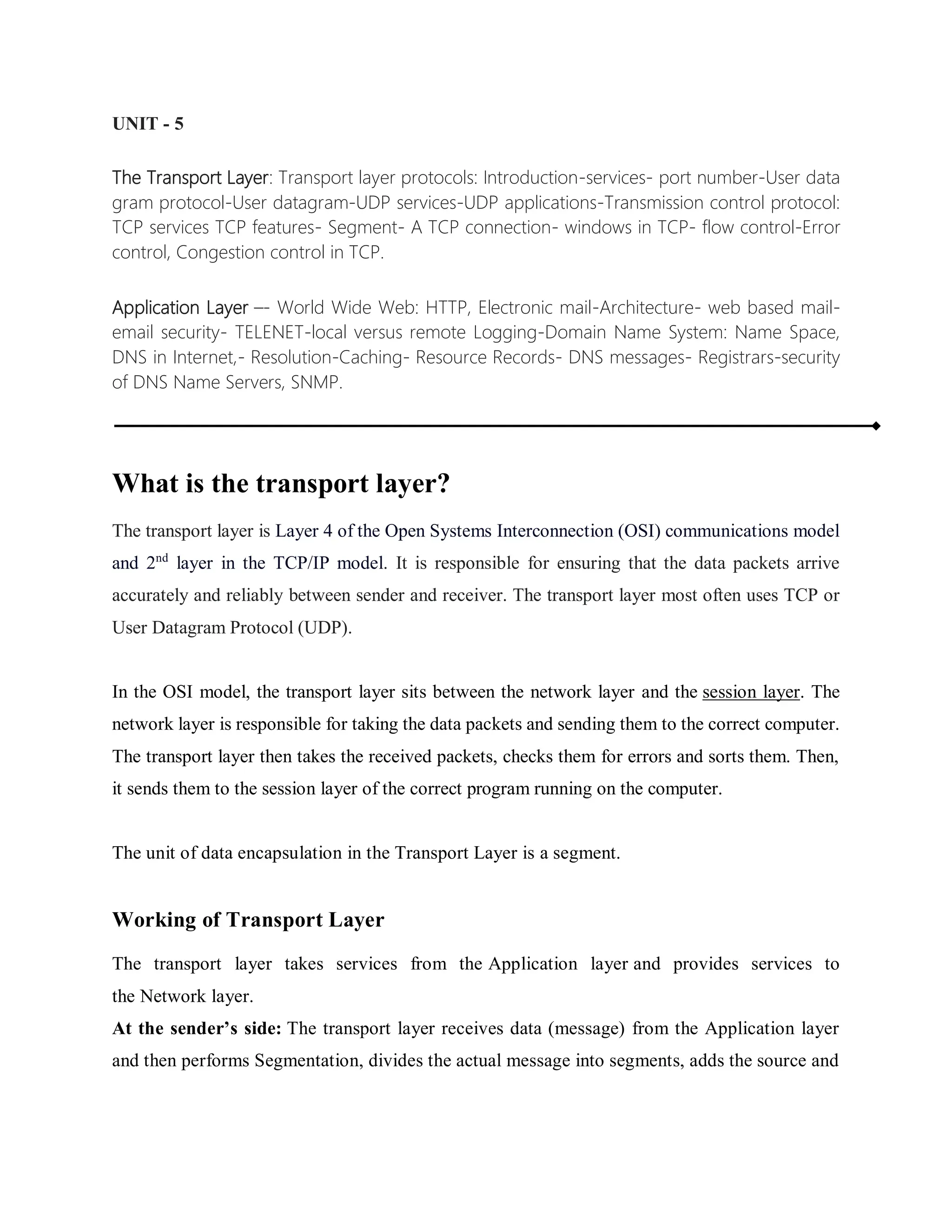 UNIT - 5
The Transport Layer: Transport layer protocols: Introduction-services- port number-User data
gram protocol-User datagram-UDP services-UDP applications-Transmission control protocol:
TCP services TCP features- Segment- A TCP connection- windows in TCP- flow control-Error
control, Congestion control in TCP.
Application Layer –- World Wide Web: HTTP, Electronic mail-Architecture- web based mail-
email security- TELENET-local versus remote Logging-Domain Name System: Name Space,
DNS in Internet,- Resolution-Caching- Resource Records- DNS messages- Registrars-security
of DNS Name Servers, SNMP.
What is the transport layer?
The transport layer is Layer 4 of the Open Systems Interconnection (OSI) communications model
and 2nd
layer in the TCP/IP model. It is responsible for ensuring that the data packets arrive
accurately and reliably between sender and receiver. The transport layer most often uses TCP or
User Datagram Protocol (UDP).
In the OSI model, the transport layer sits between the network layer and the session layer. The
network layer is responsible for taking the data packets and sending them to the correct computer.
The transport layer then takes the received packets, checks them for errors and sorts them. Then,
it sends them to the session layer of the correct program running on the computer.
The unit of data encapsulation in the Transport Layer is a segment.
Working of Transport Layer
The transport layer takes services from the Application layer and provides services to
the Network layer.
At the sender’s side: The transport layer receives data (message) from the Application layer
and then performs Segmentation, divides the actual message into segments, adds the source and
 