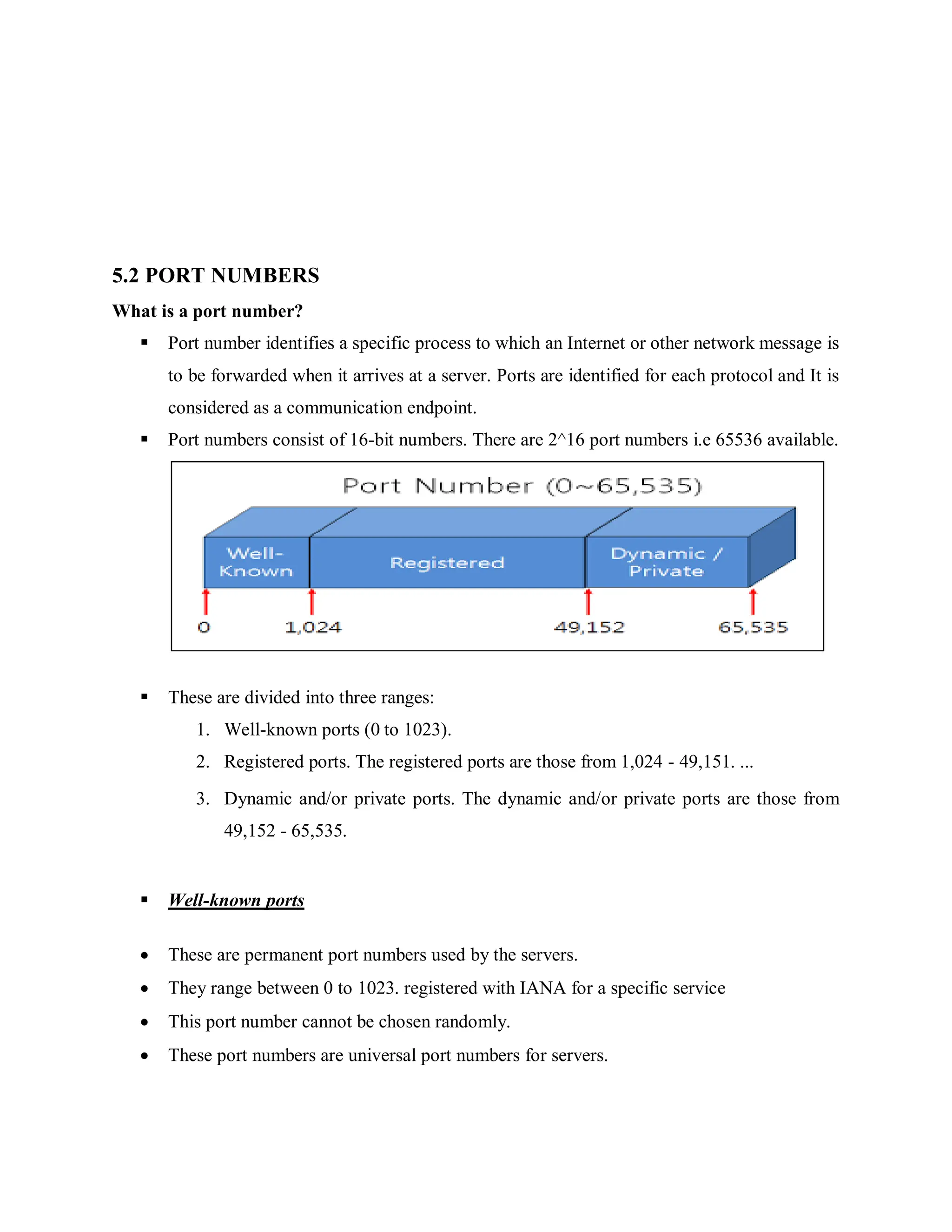 5.2 PORT NUMBERS
What is a port number?
 Port number identifies a specific process to which an Internet or other network message is
to be forwarded when it arrives at a server. Ports are identified for each protocol and It is
considered as a communication endpoint.
 Port numbers consist of 16-bit numbers. There are 2^16 port numbers i.e 65536 available.
 These are divided into three ranges:
1. Well-known ports (0 to 1023).
2. Registered ports. The registered ports are those from 1,024 - 49,151. ...
3. Dynamic and/or private ports. The dynamic and/or private ports are those from
49,152 - 65,535.
 Well-known ports
 These are permanent port numbers used by the servers.
 They range between 0 to 1023. registered with IANA for a specific service
 This port number cannot be chosen randomly.
 These port numbers are universal port numbers for servers.
 