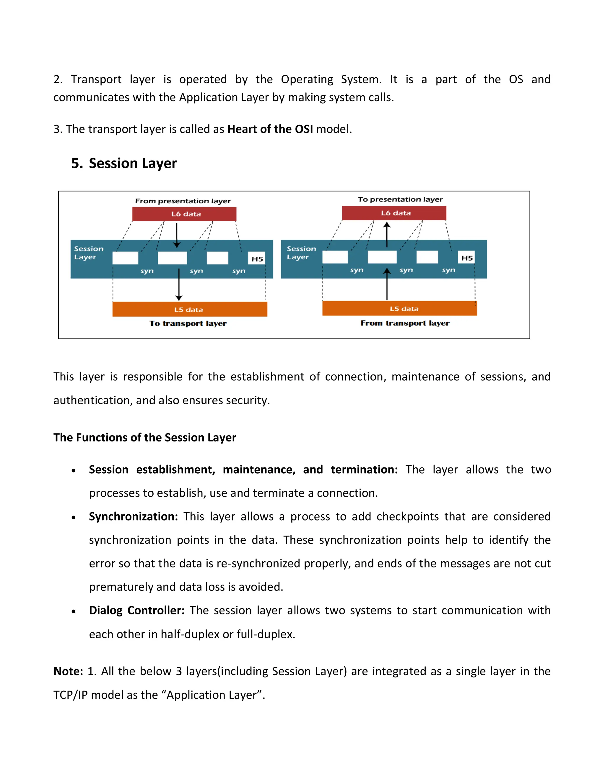 2. Transport layer is operated by the Operating System. It is a part of the OS and
communicates with the Application Layer by making system calls.
3. The transport layer is called as Heart of the OSI model.
5. Session Layer
This layer is responsible for the establishment of connection, maintenance of sessions, and
authentication, and also ensures security.
The Functions of the Session Layer
 Session establishment, maintenance, and termination: The layer allows the two
processes to establish, use and terminate a connection.
 Synchronization: This layer allows a process to add checkpoints that are considered
synchronization points in the data. These synchronization points help to identify the
error so that the data is re-synchronized properly, and ends of the messages are not cut
prematurely and data loss is avoided.
 Dialog Controller: The session layer allows two systems to start communication with
each other in half-duplex or full-duplex.
Note: 1. All the below 3 layers(including Session Layer) are integrated as a single layer in the
TCP/IP model as the “Application Layer”.
 