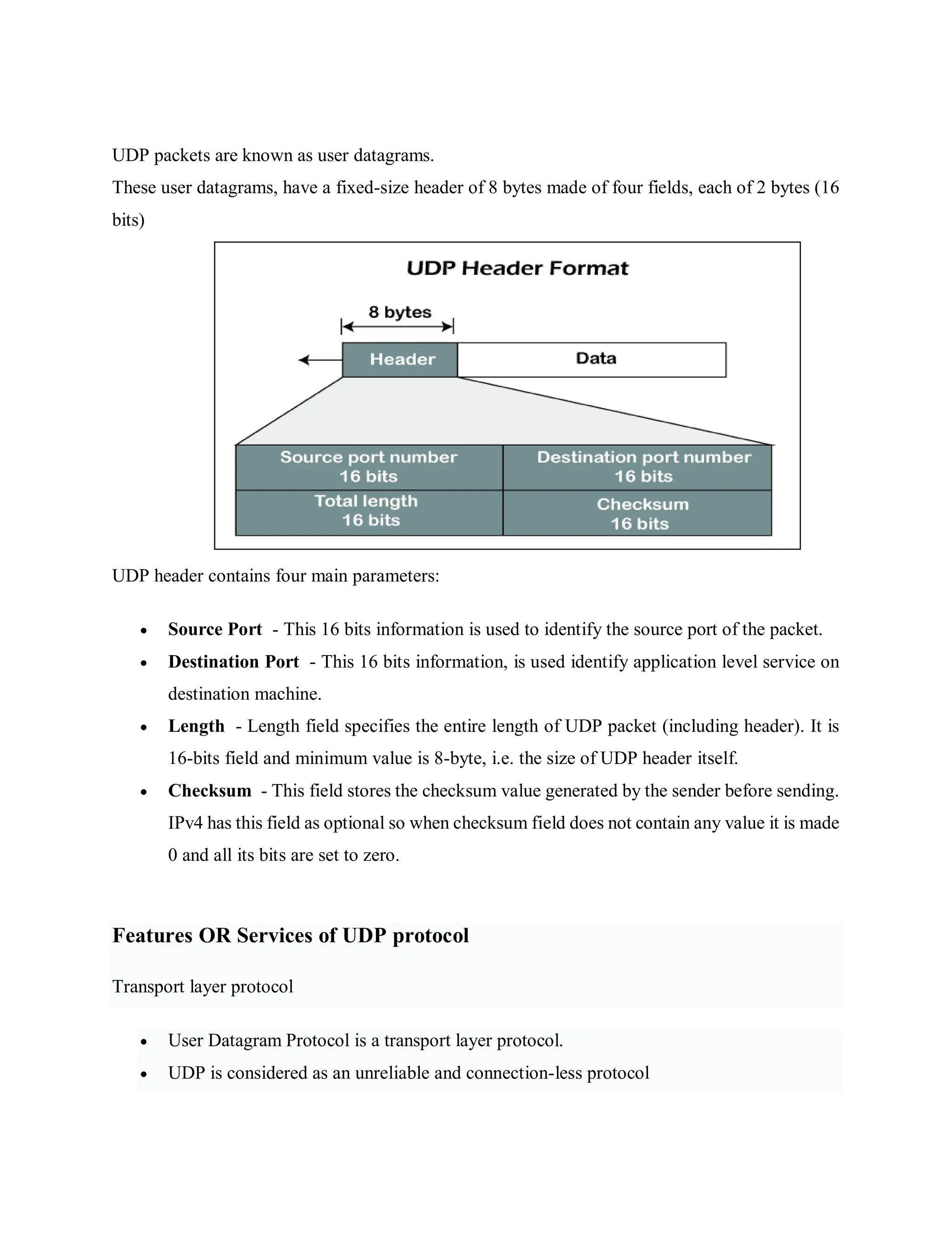 UDP packets are known as user datagrams.
These user datagrams, have a fixed-size header of 8 bytes made of four fields, each of 2 bytes (16
bits)
UDP header contains four main parameters:
 Source Port - This 16 bits information is used to identify the source port of the packet.
 Destination Port - This 16 bits information, is used identify application level service on
destination machine.
 Length - Length field specifies the entire length of UDP packet (including header). It is
16-bits field and minimum value is 8-byte, i.e. the size of UDP header itself.
 Checksum - This field stores the checksum value generated by the sender before sending.
IPv4 has this field as optional so when checksum field does not contain any value it is made
0 and all its bits are set to zero.
Features OR Services of UDP protocol
Transport layer protocol
 User Datagram Protocol is a transport layer protocol.
 UDP is considered as an unreliable and connection-less protocol
 