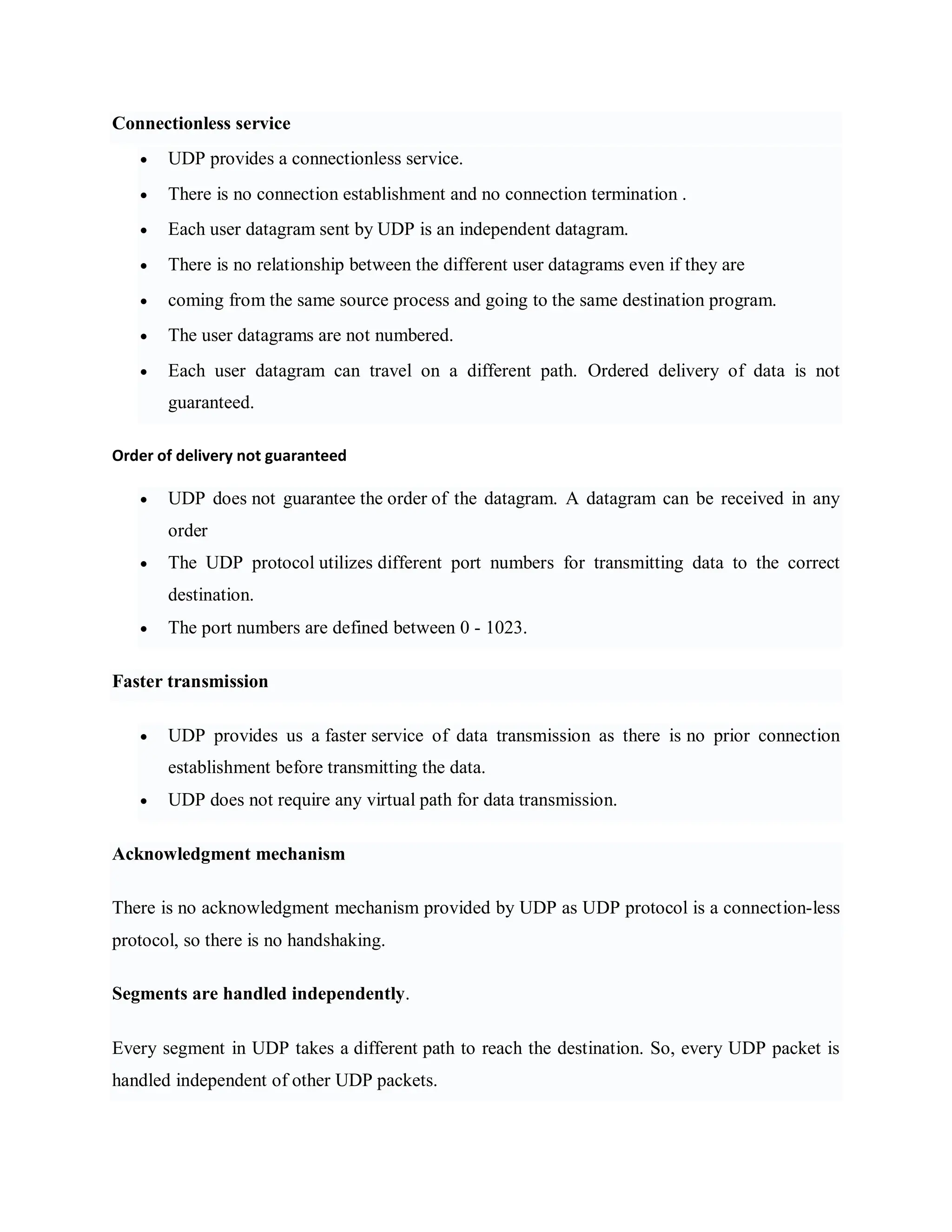 Connectionless service
 UDP provides a connectionless service.
 There is no connection establishment and no connection termination .
 Each user datagram sent by UDP is an independent datagram.
 There is no relationship between the different user datagrams even if they are
 coming from the same source process and going to the same destination program.
 The user datagrams are not numbered.
 Each user datagram can travel on a different path. Ordered delivery of data is not
guaranteed.
Order of delivery not guaranteed
 UDP does not guarantee the order of the datagram. A datagram can be received in any
order
 The UDP protocol utilizes different port numbers for transmitting data to the correct
destination.
 The port numbers are defined between 0 - 1023.
Faster transmission
 UDP provides us a faster service of data transmission as there is no prior connection
establishment before transmitting the data.
 UDP does not require any virtual path for data transmission.
Acknowledgment mechanism
There is no acknowledgment mechanism provided by UDP as UDP protocol is a connection-less
protocol, so there is no handshaking.
Segments are handled independently.
Every segment in UDP takes a different path to reach the destination. So, every UDP packet is
handled independent of other UDP packets.
 