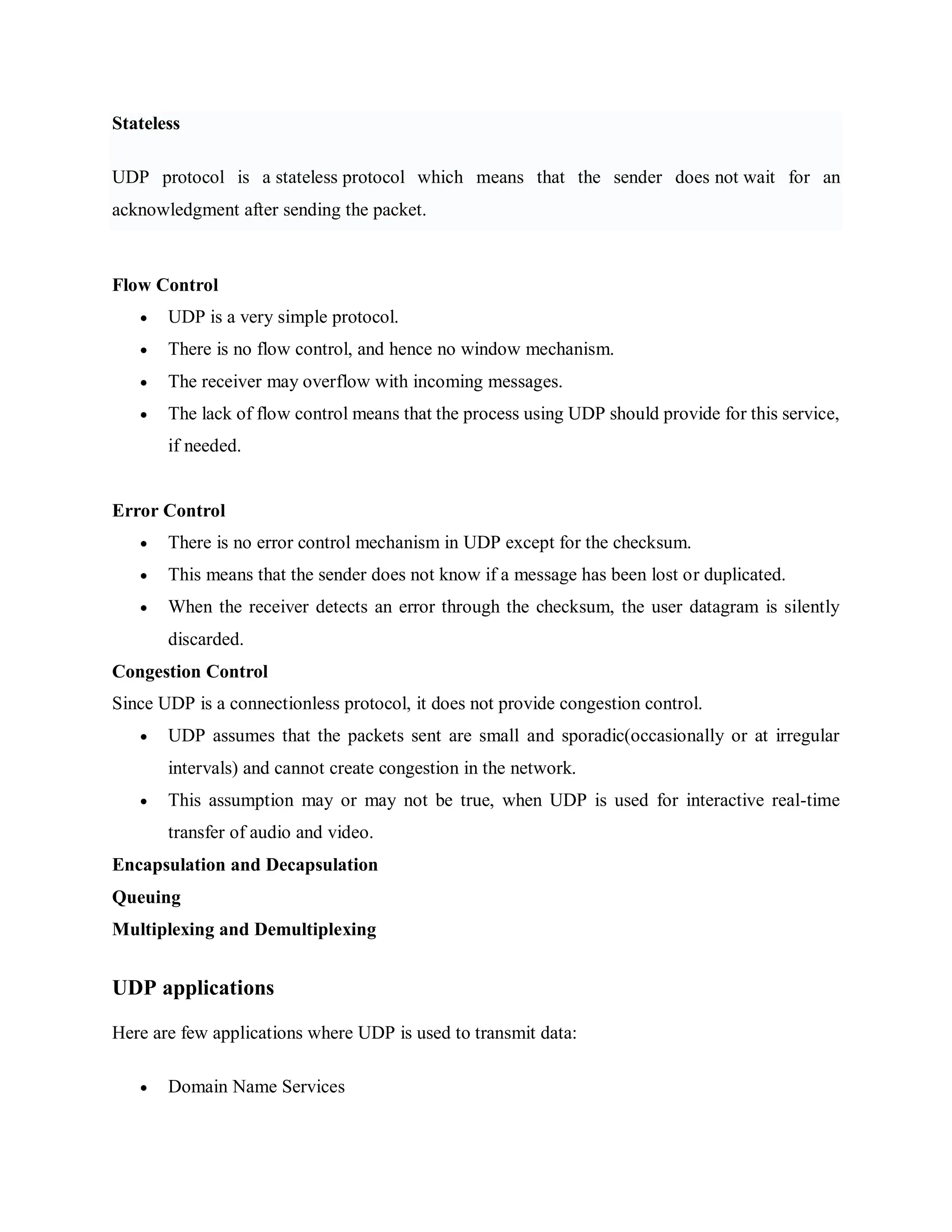 Stateless
UDP protocol is a stateless protocol which means that the sender does not wait for an
acknowledgment after sending the packet.
Flow Control
 UDP is a very simple protocol.
 There is no flow control, and hence no window mechanism.
 The receiver may overflow with incoming messages.
 The lack of flow control means that the process using UDP should provide for this service,
if needed.
Error Control
 There is no error control mechanism in UDP except for the checksum.
 This means that the sender does not know if a message has been lost or duplicated.
 When the receiver detects an error through the checksum, the user datagram is silently
discarded.
Congestion Control
Since UDP is a connectionless protocol, it does not provide congestion control.
 UDP assumes that the packets sent are small and sporadic(occasionally or at irregular
intervals) and cannot create congestion in the network.
 This assumption may or may not be true, when UDP is used for interactive real-time
transfer of audio and video.
Encapsulation and Decapsulation
Queuing
Multiplexing and Demultiplexing
UDP applications
Here are few applications where UDP is used to transmit data:
 Domain Name Services
 