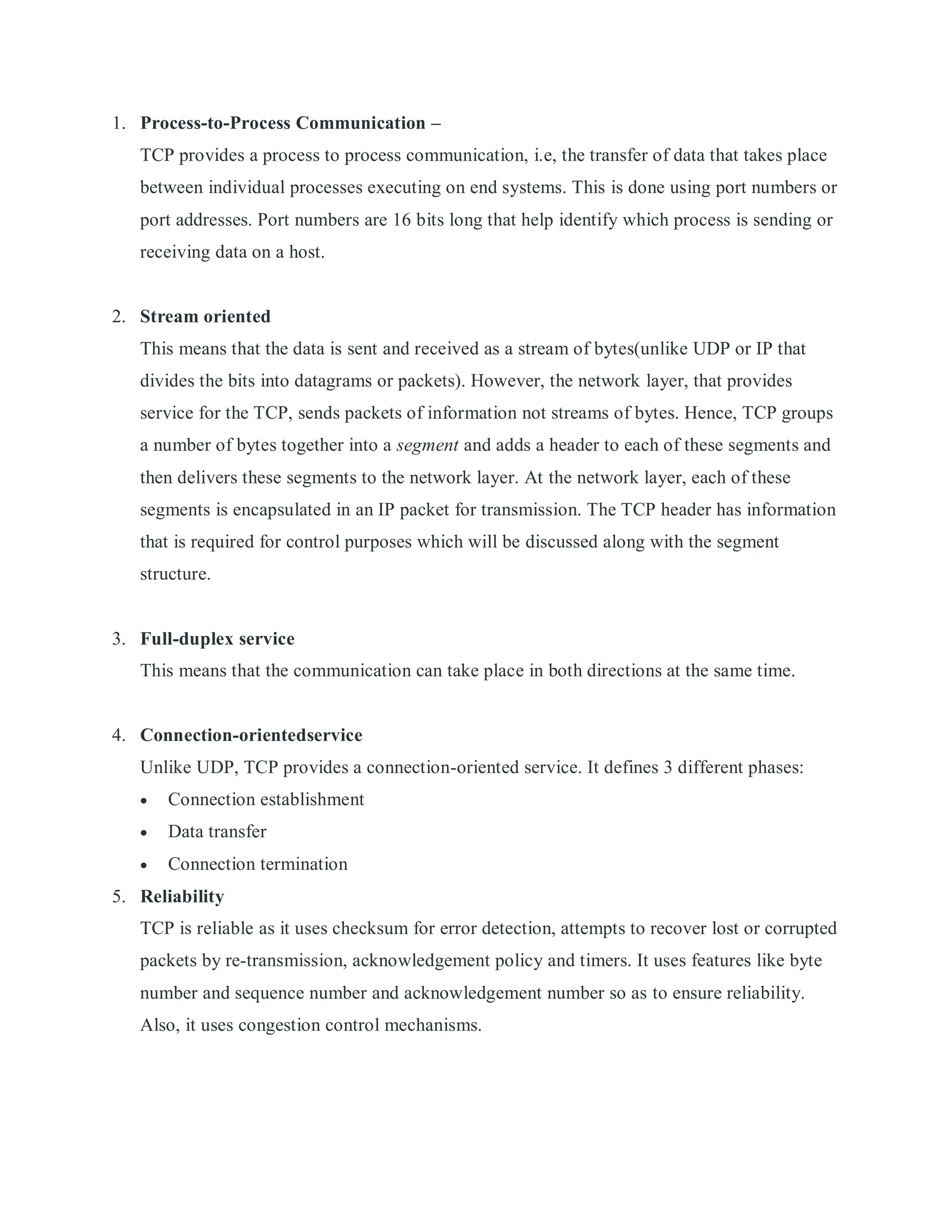 1. Process-to-Process Communication –
TCP provides a process to process communication, i.e, the transfer of data that takes place
between individual processes executing on end systems. This is done using port numbers or
port addresses. Port numbers are 16 bits long that help identify which process is sending or
receiving data on a host.
2. Stream oriented
This means that the data is sent and received as a stream of bytes(unlike UDP or IP that
divides the bits into datagrams or packets). However, the network layer, that provides
service for the TCP, sends packets of information not streams of bytes. Hence, TCP groups
a number of bytes together into a segment and adds a header to each of these segments and
then delivers these segments to the network layer. At the network layer, each of these
segments is encapsulated in an IP packet for transmission. The TCP header has information
that is required for control purposes which will be discussed along with the segment
structure.
3. Full-duplex service
This means that the communication can take place in both directions at the same time.
4. Connection-orientedservice
Unlike UDP, TCP provides a connection-oriented service. It defines 3 different phases:
 Connection establishment
 Data transfer
 Connection termination
5. Reliability
TCP is reliable as it uses checksum for error detection, attempts to recover lost or corrupted
packets by re-transmission, acknowledgement policy and timers. It uses features like byte
number and sequence number and acknowledgement number so as to ensure reliability.
Also, it uses congestion control mechanisms.
 