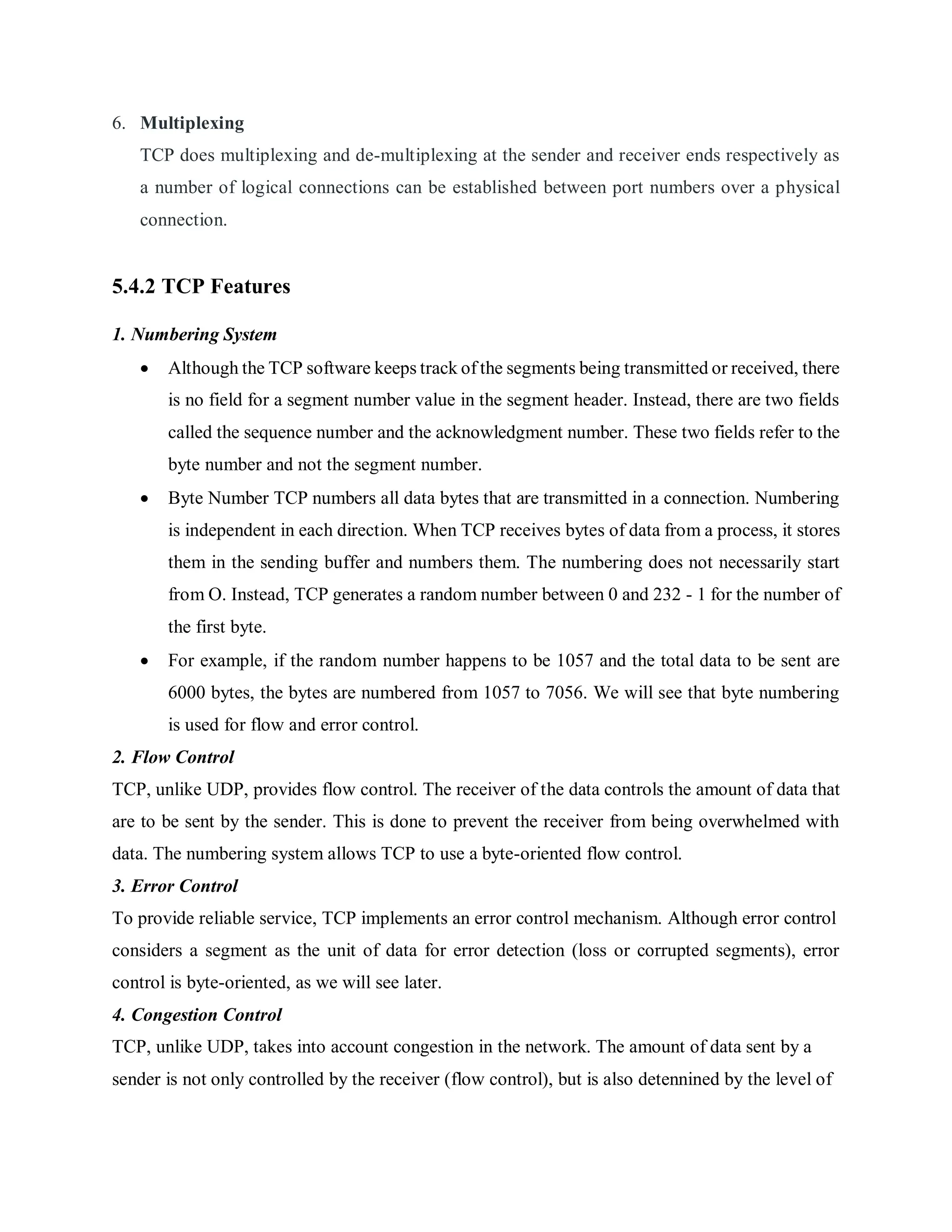 6. Multiplexing
TCP does multiplexing and de-multiplexing at the sender and receiver ends respectively as
a number of logical connections can be established between port numbers over a physical
connection.
5.4.2 TCP Features
1. Numbering System
 Although the TCP software keeps track of the segments being transmitted or received, there
is no field for a segment number value in the segment header. Instead, there are two fields
called the sequence number and the acknowledgment number. These two fields refer to the
byte number and not the segment number.
 Byte Number TCP numbers all data bytes that are transmitted in a connection. Numbering
is independent in each direction. When TCP receives bytes of data from a process, it stores
them in the sending buffer and numbers them. The numbering does not necessarily start
from O. Instead, TCP generates a random number between 0 and 232 - 1 for the number of
the first byte.
 For example, if the random number happens to be 1057 and the total data to be sent are
6000 bytes, the bytes are numbered from 1057 to 7056. We will see that byte numbering
is used for flow and error control.
2. Flow Control
TCP, unlike UDP, provides flow control. The receiver of the data controls the amount of data that
are to be sent by the sender. This is done to prevent the receiver from being overwhelmed with
data. The numbering system allows TCP to use a byte-oriented flow control.
3. Error Control
To provide reliable service, TCP implements an error control mechanism. Although error control
considers a segment as the unit of data for error detection (loss or corrupted segments), error
control is byte-oriented, as we will see later.
4. Congestion Control
TCP, unlike UDP, takes into account congestion in the network. The amount of data sent by a
sender is not only controlled by the receiver (flow control), but is also detennined by the level of
 