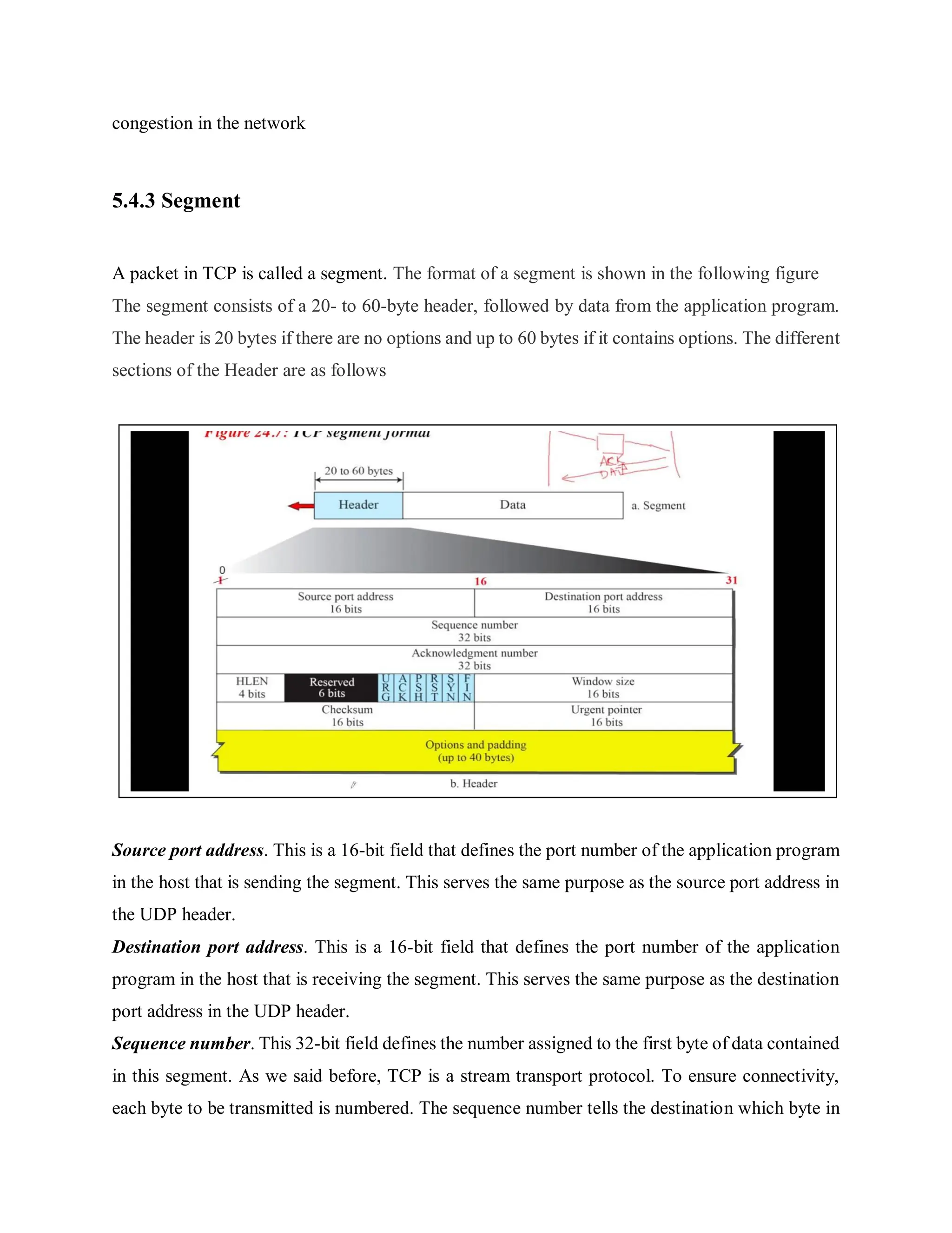 congestion in the network
5.4.3 Segment
A packet in TCP is called a segment. The format of a segment is shown in the following figure
The segment consists of a 20- to 60-byte header, followed by data from the application program.
The header is 20 bytes if there are no options and up to 60 bytes if it contains options. The different
sections of the Header are as follows
Source port address. This is a 16-bit field that defines the port number of the application program
in the host that is sending the segment. This serves the same purpose as the source port address in
the UDP header.
Destination port address. This is a 16-bit field that defines the port number of the application
program in the host that is receiving the segment. This serves the same purpose as the destination
port address in the UDP header.
Sequence number. This 32-bit field defines the number assigned to the first byte of data contained
in this segment. As we said before, TCP is a stream transport protocol. To ensure connectivity,
each byte to be transmitted is numbered. The sequence number tells the destination which byte in
 