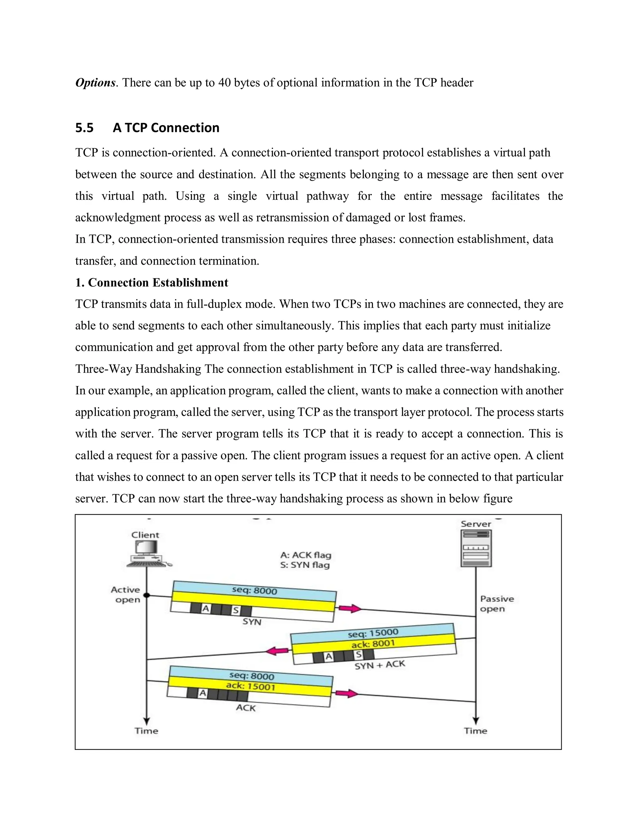 Options. There can be up to 40 bytes of optional information in the TCP header
5.5 A TCP Connection
TCP is connection-oriented. A connection-oriented transport protocol establishes a virtual path
between the source and destination. All the segments belonging to a message are then sent over
this virtual path. Using a single virtual pathway for the entire message facilitates the
acknowledgment process as well as retransmission of damaged or lost frames.
In TCP, connection-oriented transmission requires three phases: connection establishment, data
transfer, and connection termination.
1. Connection Establishment
TCP transmits data in full-duplex mode. When two TCPs in two machines are connected, they are
able to send segments to each other simultaneously. This implies that each party must initialize
communication and get approval from the other party before any data are transferred.
Three-Way Handshaking The connection establishment in TCP is called three-way handshaking.
In our example, an application program, called the client, wants to make a connection with another
application program, called the server, using TCP as the transport layer protocol. The process starts
with the server. The server program tells its TCP that it is ready to accept a connection. This is
called a request for a passive open. The client program issues a request for an active open. A client
that wishes to connect to an open server tells its TCP that it needs to be connected to that particular
server. TCP can now start the three-way handshaking process as shown in below figure
 
