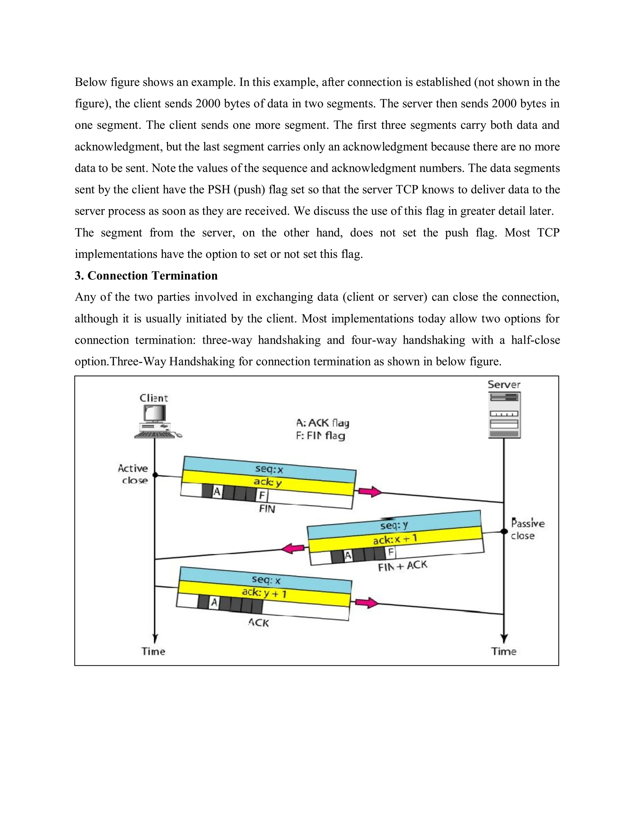 Below figure shows an example. In this example, after connection is established (not shown in the
figure), the client sends 2000 bytes of data in two segments. The server then sends 2000 bytes in
one segment. The client sends one more segment. The first three segments carry both data and
acknowledgment, but the last segment carries only an acknowledgment because there are no more
data to be sent. Note the values of the sequence and acknowledgment numbers. The data segments
sent by the client have the PSH (push) flag set so that the server TCP knows to deliver data to the
server process as soon as they are received. We discuss the use of this flag in greater detail later.
The segment from the server, on the other hand, does not set the push flag. Most TCP
implementations have the option to set or not set this flag.
3. Connection Termination
Any of the two parties involved in exchanging data (client or server) can close the connection,
although it is usually initiated by the client. Most implementations today allow two options for
connection termination: three-way handshaking and four-way handshaking with a half-close
option.Three-Way Handshaking for connection termination as shown in below figure.
 