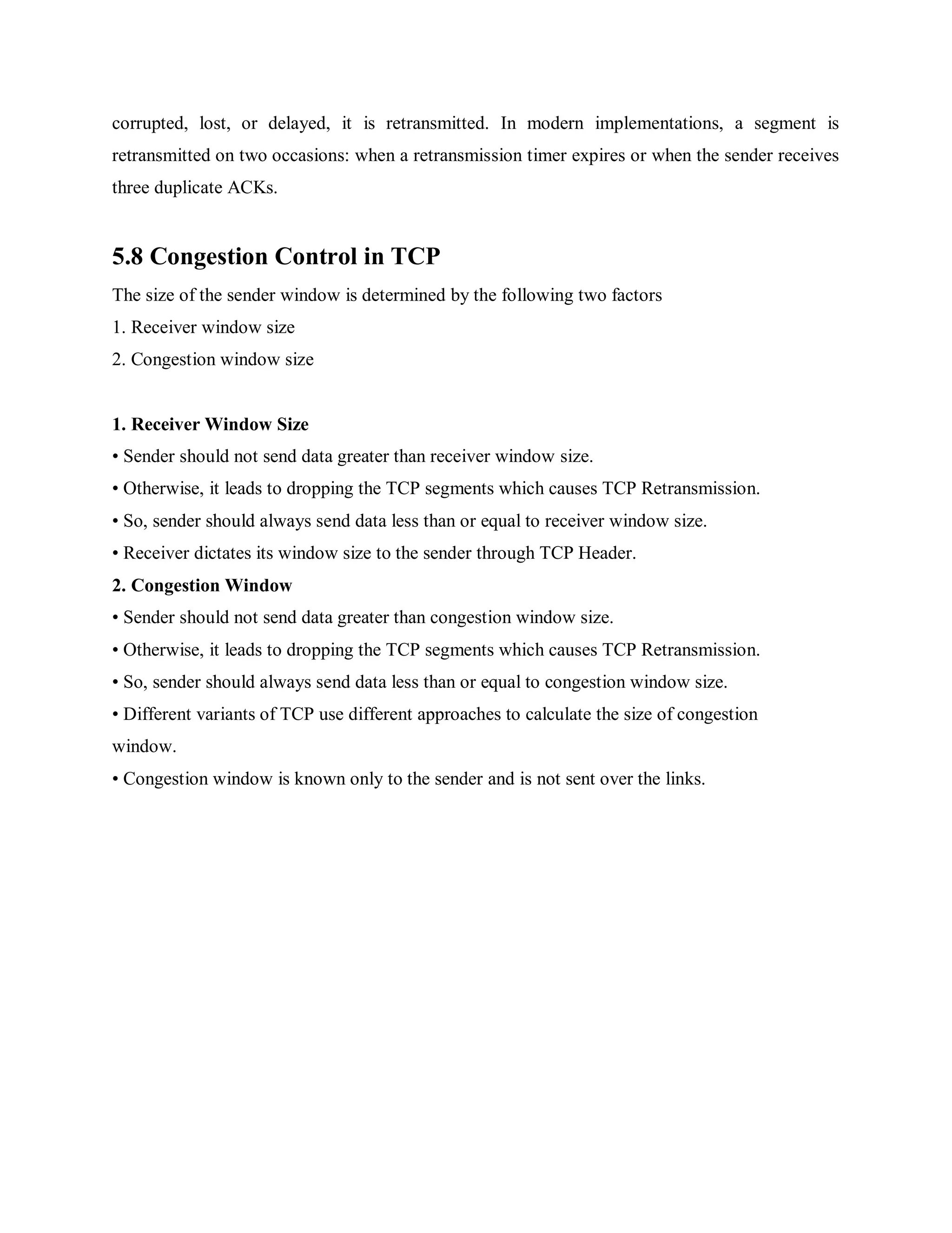corrupted, lost, or delayed, it is retransmitted. In modern implementations, a segment is
retransmitted on two occasions: when a retransmission timer expires or when the sender receives
three duplicate ACKs.
5.8 Congestion Control in TCP
The size of the sender window is determined by the following two factors
1. Receiver window size
2. Congestion window size
1. Receiver Window Size
• Sender should not send data greater than receiver window size.
• Otherwise, it leads to dropping the TCP segments which causes TCP Retransmission.
• So, sender should always send data less than or equal to receiver window size.
• Receiver dictates its window size to the sender through TCP Header.
2. Congestion Window
• Sender should not send data greater than congestion window size.
• Otherwise, it leads to dropping the TCP segments which causes TCP Retransmission.
• So, sender should always send data less than or equal to congestion window size.
• Different variants of TCP use different approaches to calculate the size of congestion
window.
• Congestion window is known only to the sender and is not sent over the links.
 