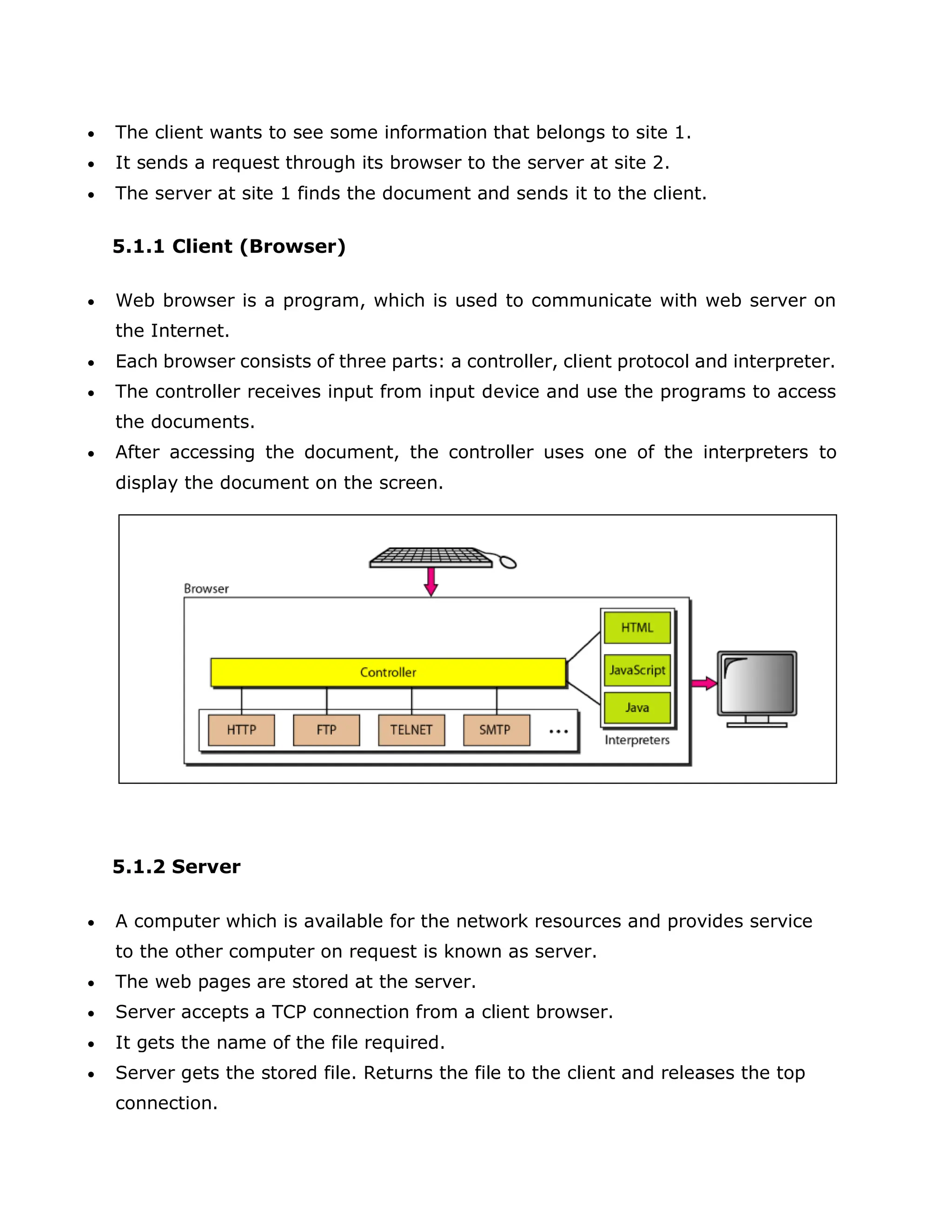  The client wants to see some information that belongs to site 1.
 It sends a request through its browser to the server at site 2.
 The server at site 1 finds the document and sends it to the client.
5.1.1 Client (Browser)
 Web browser is a program, which is used to communicate with web server on
the Internet.
 Each browser consists of three parts: a controller, client protocol and interpreter.
 The controller receives input from input device and use the programs to access
the documents.
 After accessing the document, the controller uses one of the interpreters to
display the document on the screen.
5.1.2 Server
 A computer which is available for the network resources and provides service
to the other computer on request is known as server.
 The web pages are stored at the server.
 Server accepts a TCP connection from a client browser.
 It gets the name of the file required.
 Server gets the stored file. Returns the file to the client and releases the top
connection.
 