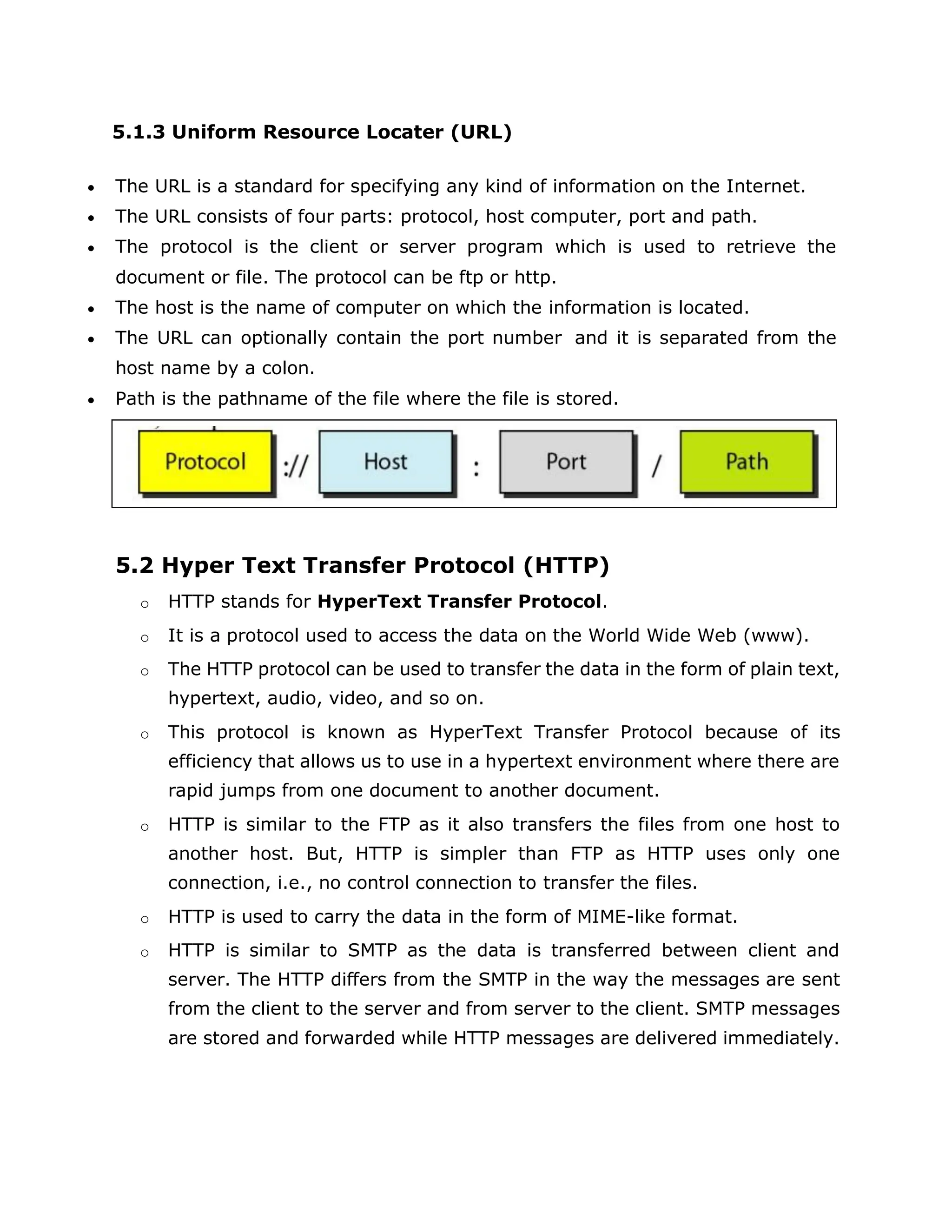 5.1.3 Uniform Resource Locater (URL)
 The URL is a standard for specifying any kind of information on the Internet.
 The URL consists of four parts: protocol, host computer, port and path.
 The protocol is the client or server program which is used to retrieve the
document or file. The protocol can be ftp or http.
 The host is the name of computer on which the information is located.
 The URL can optionally contain the port number and it is separated from the
host name by a colon.
 Path is the pathname of the file where the file is stored.
5.2 Hyper Text Transfer Protocol (HTTP)
o HTTP stands for HyperText Transfer Protocol.
o It is a protocol used to access the data on the World Wide Web (www).
o The HTTP protocol can be used to transfer the data in the form of plain text,
hypertext, audio, video, and so on.
o This protocol is known as HyperText Transfer Protocol because of its
efficiency that allows us to use in a hypertext environment where there are
rapid jumps from one document to another document.
o HTTP is similar to the FTP as it also transfers the files from one host to
another host. But, HTTP is simpler than FTP as HTTP uses only one
connection, i.e., no control connection to transfer the files.
o HTTP is used to carry the data in the form of MIME-like format.
o HTTP is similar to SMTP as the data is transferred between client and
server. The HTTP differs from the SMTP in the way the messages are sent
from the client to the server and from server to the client. SMTP messages
are stored and forwarded while HTTP messages are delivered immediately.
 