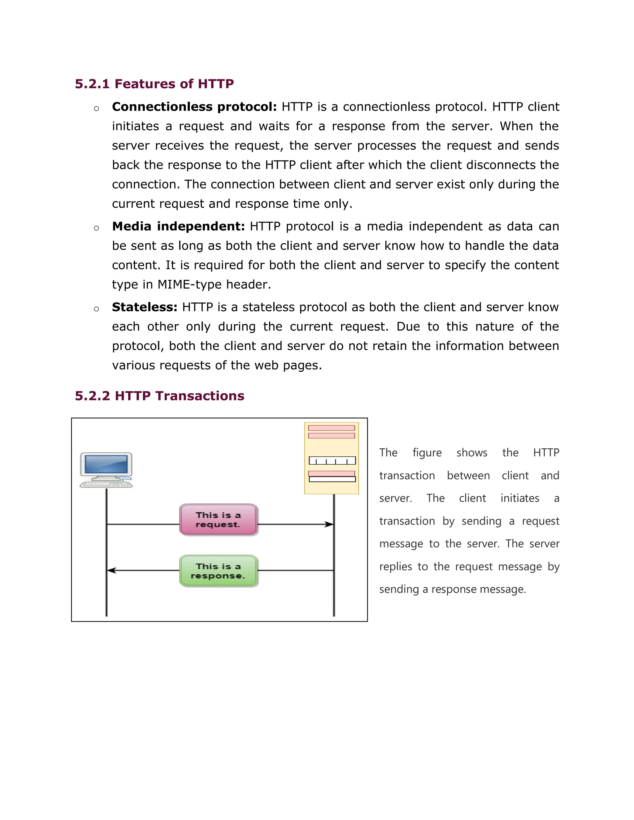 5.2.1 Features of HTTP
o Connectionless protocol: HTTP is a connectionless protocol. HTTP client
initiates a request and waits for a response from the server. When the
server receives the request, the server processes the request and sends
back the response to the HTTP client after which the client disconnects the
connection. The connection between client and server exist only during the
current request and response time only.
o Media independent: HTTP protocol is a media independent as data can
be sent as long as both the client and server know how to handle the data
content. It is required for both the client and server to specify the content
type in MIME-type header.
o Stateless: HTTP is a stateless protocol as both the client and server know
each other only during the current request. Due to this nature of the
protocol, both the client and server do not retain the information between
various requests of the web pages.
5.2.2 HTTP Transactions
The figure shows the HTTP
transaction between client and
server. The client initiates a
transaction by sending a request
message to the server. The server
replies to the request message by
sending a response message.
 