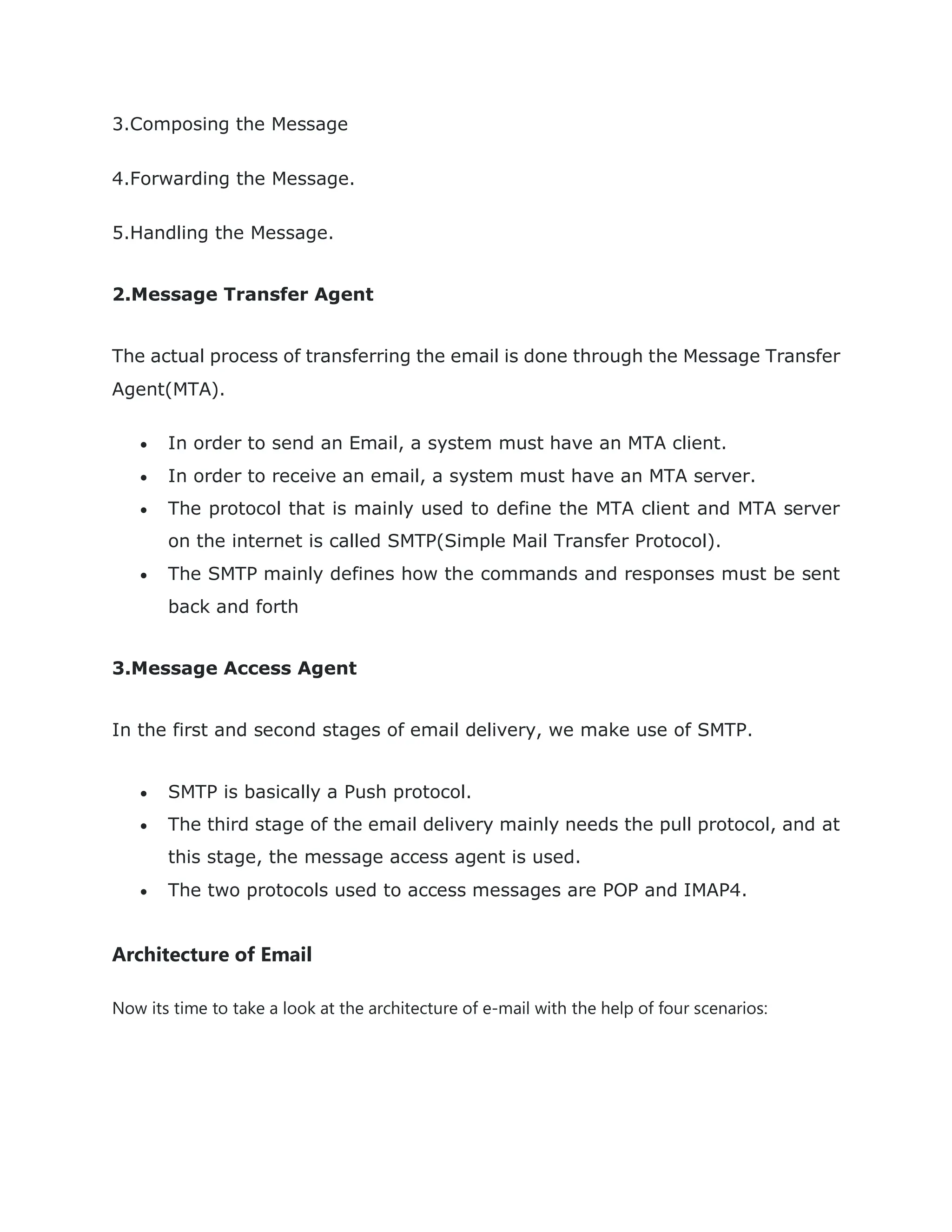 3.Composing the Message
4.Forwarding the Message.
5.Handling the Message.
2.Message Transfer Agent
The actual process of transferring the email is done through the Message Transfer
Agent(MTA).
 In order to send an Email, a system must have an MTA client.
 In order to receive an email, a system must have an MTA server.
 The protocol that is mainly used to define the MTA client and MTA server
on the internet is called SMTP(Simple Mail Transfer Protocol).
 The SMTP mainly defines how the commands and responses must be sent
back and forth
3.Message Access Agent
In the first and second stages of email delivery, we make use of SMTP.
 SMTP is basically a Push protocol.
 The third stage of the email delivery mainly needs the pull protocol, and at
this stage, the message access agent is used.
 The two protocols used to access messages are POP and IMAP4.
Architecture of Email
Now its time to take a look at the architecture of e-mail with the help of four scenarios:
 