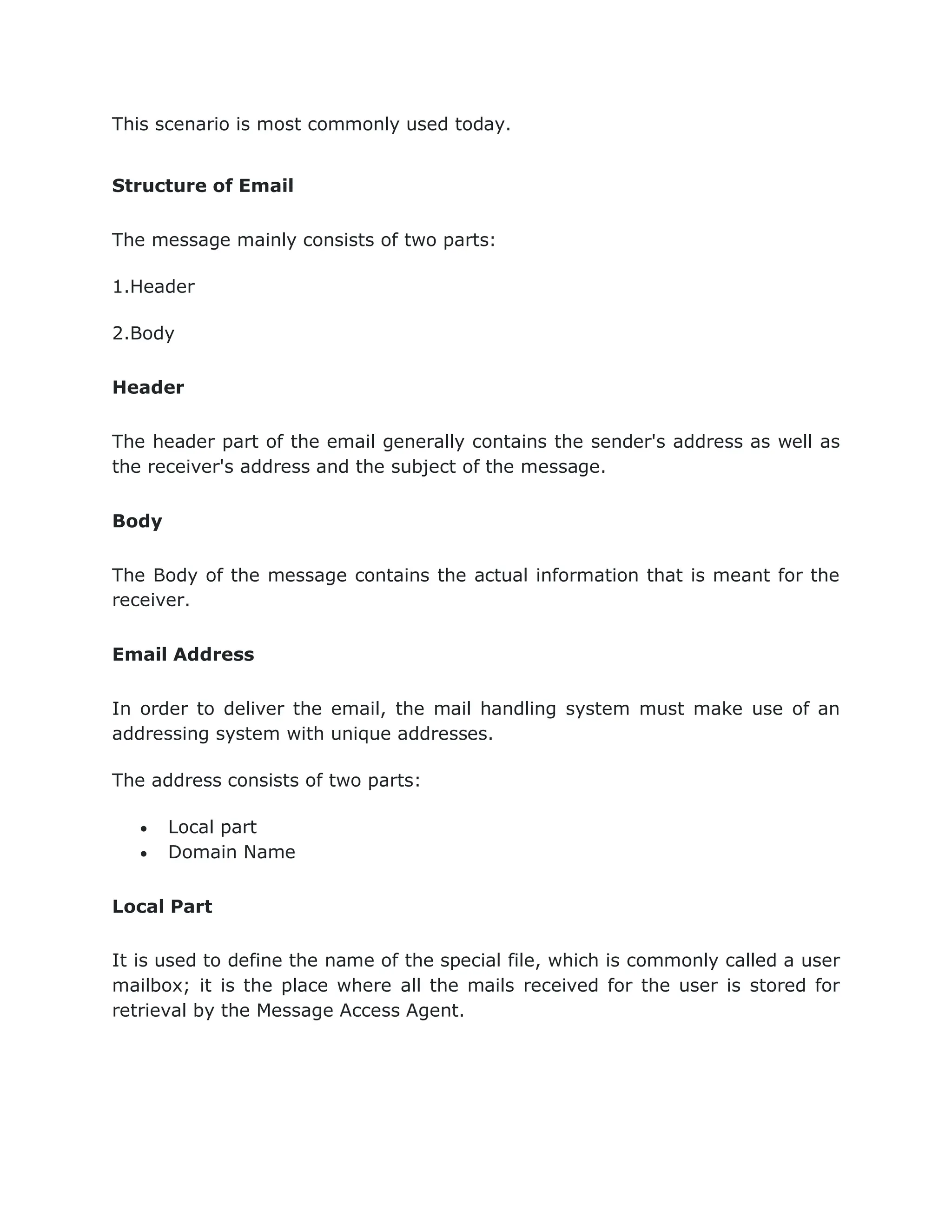 This scenario is most commonly used today.
Structure of Email
The message mainly consists of two parts:
1.Header
2.Body
Header
The header part of the email generally contains the sender's address as well as
the receiver's address and the subject of the message.
Body
The Body of the message contains the actual information that is meant for the
receiver.
Email Address
In order to deliver the email, the mail handling system must make use of an
addressing system with unique addresses.
The address consists of two parts:
 Local part
 Domain Name
Local Part
It is used to define the name of the special file, which is commonly called a user
mailbox; it is the place where all the mails received for the user is stored for
retrieval by the Message Access Agent.
 