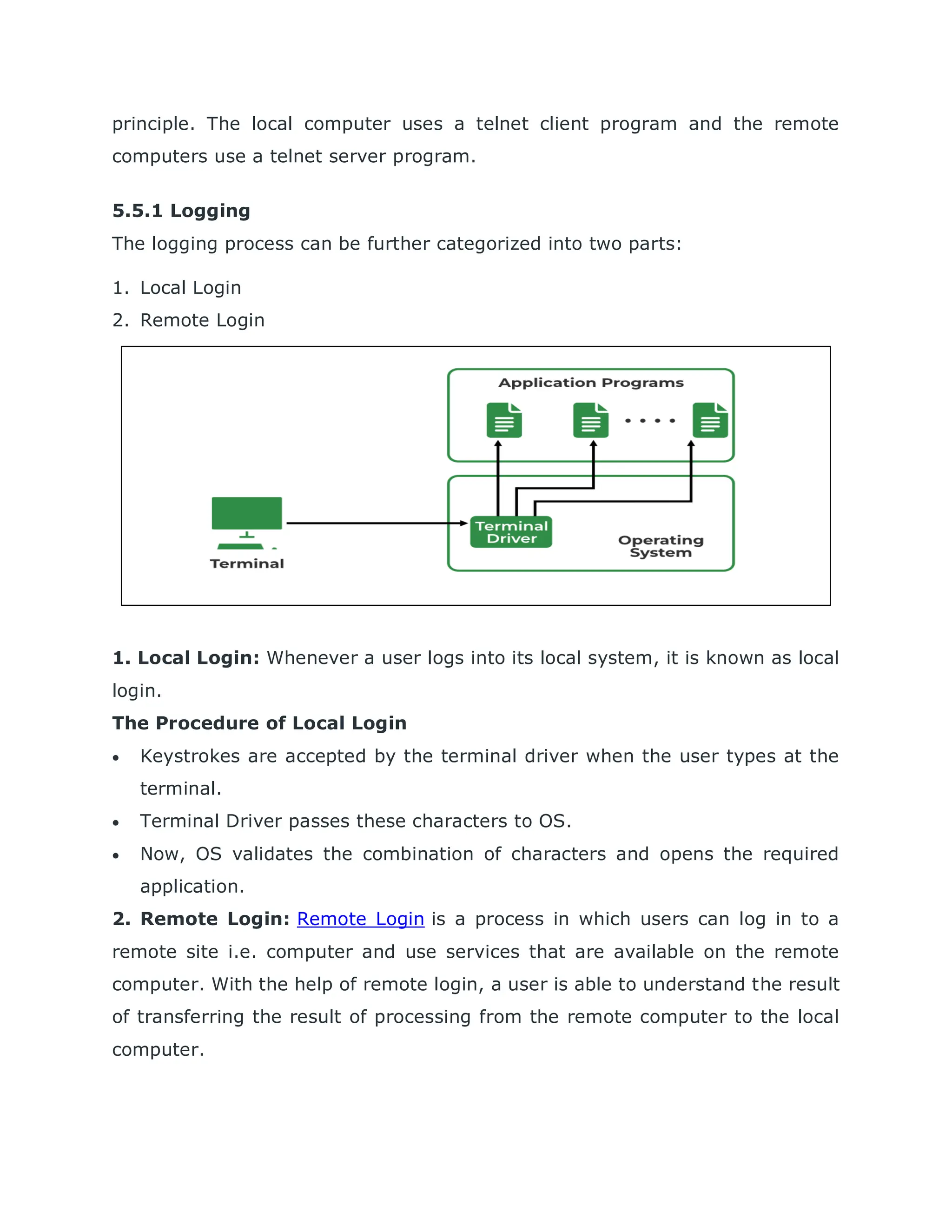 principle. The local computer uses a telnet client program and the remote
computers use a telnet server program.
5.5.1 Logging
The logging process can be further categorized into two parts:
1. Local Login
2. Remote Login
1. Local Login: Whenever a user logs into its local system, it is known as local
login.
The Procedure of Local Login
 Keystrokes are accepted by the terminal driver when the user types at the
terminal.
 Terminal Driver passes these characters to OS.
 Now, OS validates the combination of characters and opens the required
application.
2. Remote Login: Remote Login is a process in which users can log in to a
remote site i.e. computer and use services that are available on the remote
computer. With the help of remote login, a user is able to understand the result
of transferring the result of processing from the remote computer to the local
computer.
 