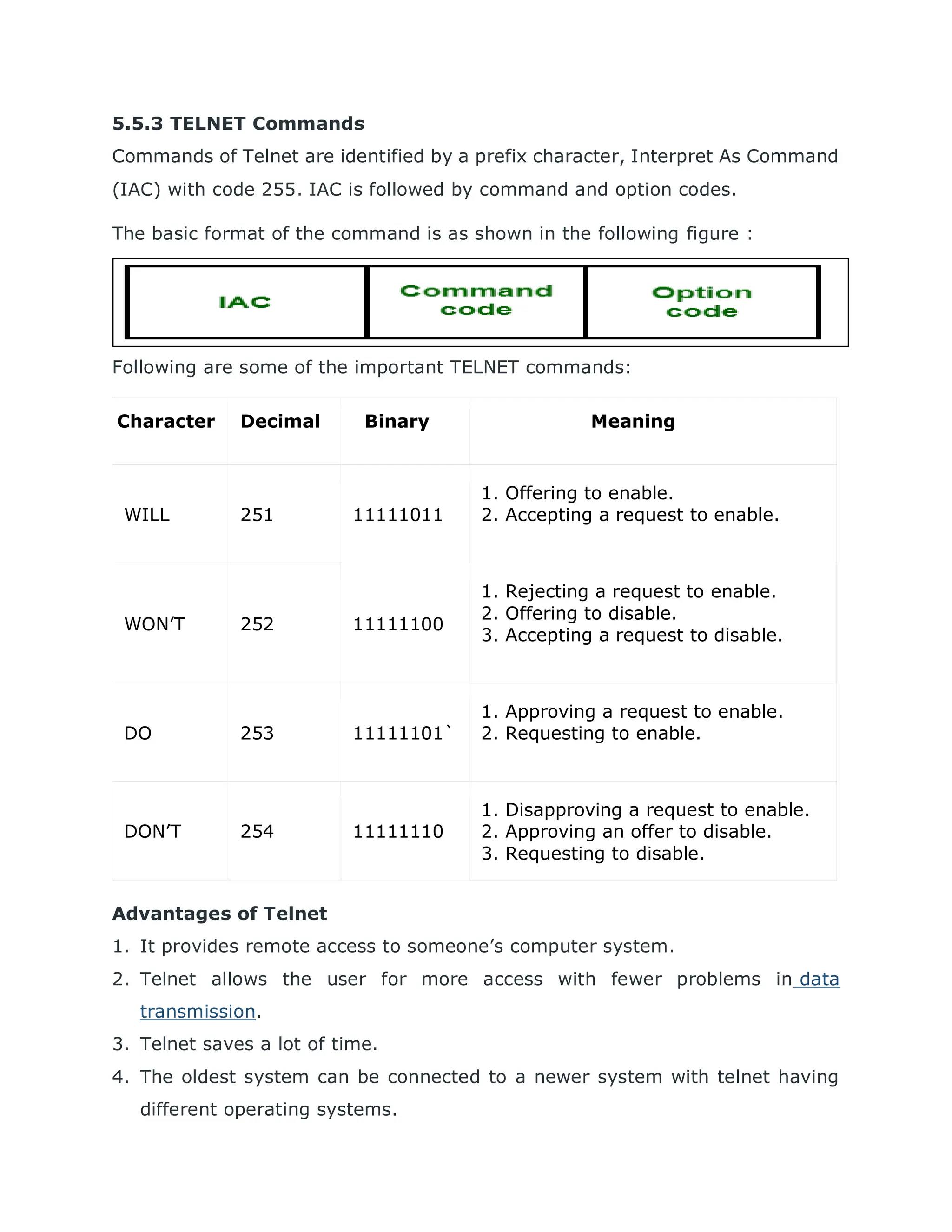 5.5.3 TELNET Commands
Commands of Telnet are identified by a prefix character, Interpret As Command
(IAC) with code 255. IAC is followed by command and option codes.
The basic format of the command is as shown in the following figure :
Following are some of the important TELNET commands:
Advantages of Telnet
1. It provides remote access to someone’s computer system.
2. Telnet allows the user for more access with fewer problems in data
transmission.
3. Telnet saves a lot of time.
4. The oldest system can be connected to a newer system with telnet having
different operating systems.
Character Decimal Binary Meaning
WILL 251 11111011
1. Offering to enable.
2. Accepting a request to enable.
WON’T 252 11111100
1. Rejecting a request to enable.
2. Offering to disable.
3. Accepting a request to disable.
DO 253 11111101`
1. Approving a request to enable.
2. Requesting to enable.
DON’T 254 11111110
1. Disapproving a request to enable.
2. Approving an offer to disable.
3. Requesting to disable.
 