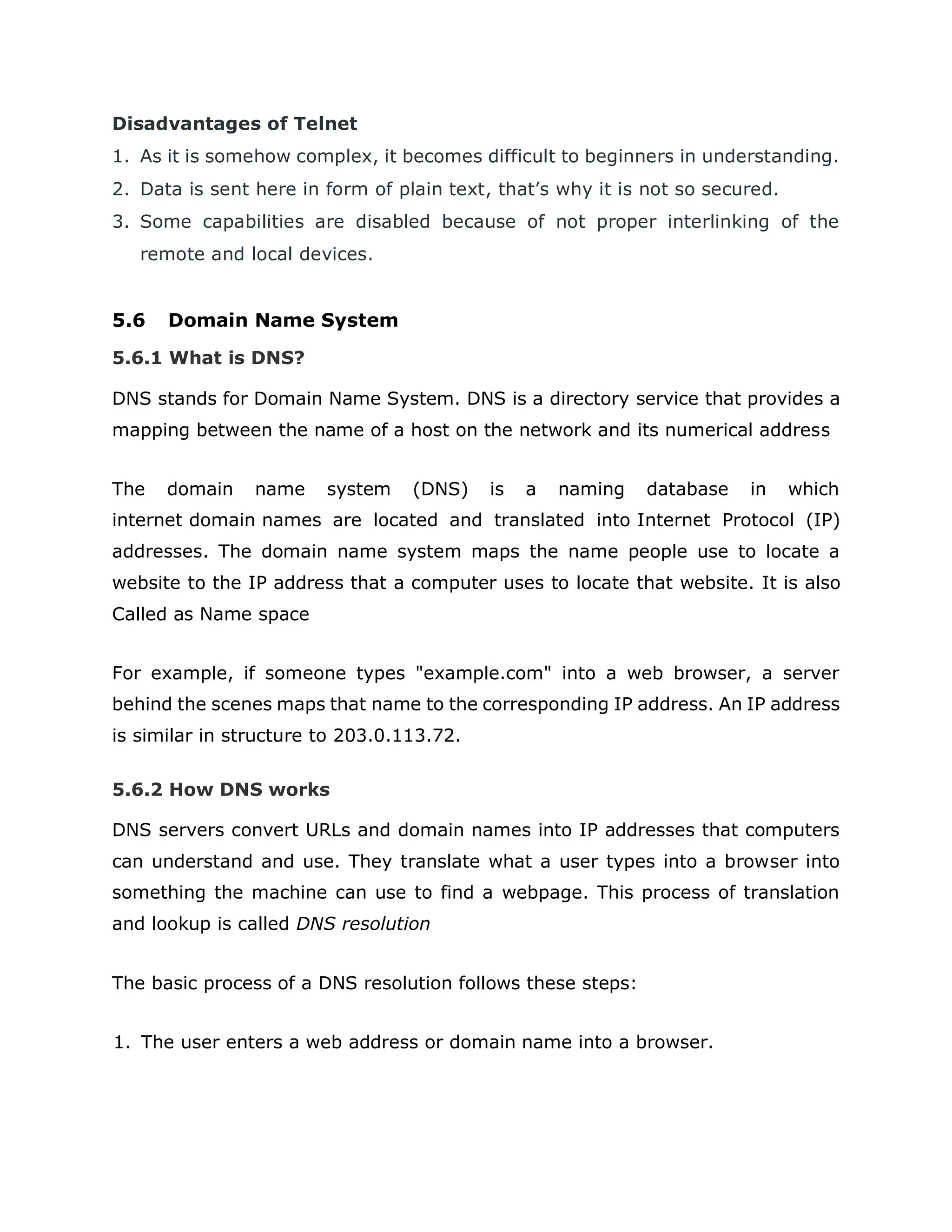 Disadvantages of Telnet
1. As it is somehow complex, it becomes difficult to beginners in understanding.
2. Data is sent here in form of plain text, that’s why it is not so secured.
3. Some capabilities are disabled because of not proper interlinking of the
remote and local devices.
5.6 Domain Name System
5.6.1 What is DNS?
DNS stands for Domain Name System. DNS is a directory service that provides a
mapping between the name of a host on the network and its numerical address
The domain name system (DNS) is a naming database in which
internet domain names are located and translated into Internet Protocol (IP)
addresses. The domain name system maps the name people use to locate a
website to the IP address that a computer uses to locate that website. It is also
Called as Name space
For example, if someone types "example.com" into a web browser, a server
behind the scenes maps that name to the corresponding IP address. An IP address
is similar in structure to 203.0.113.72.
5.6.2 How DNS works
DNS servers convert URLs and domain names into IP addresses that computers
can understand and use. They translate what a user types into a browser into
something the machine can use to find a webpage. This process of translation
and lookup is called DNS resolution
The basic process of a DNS resolution follows these steps:
1. The user enters a web address or domain name into a browser.
 
