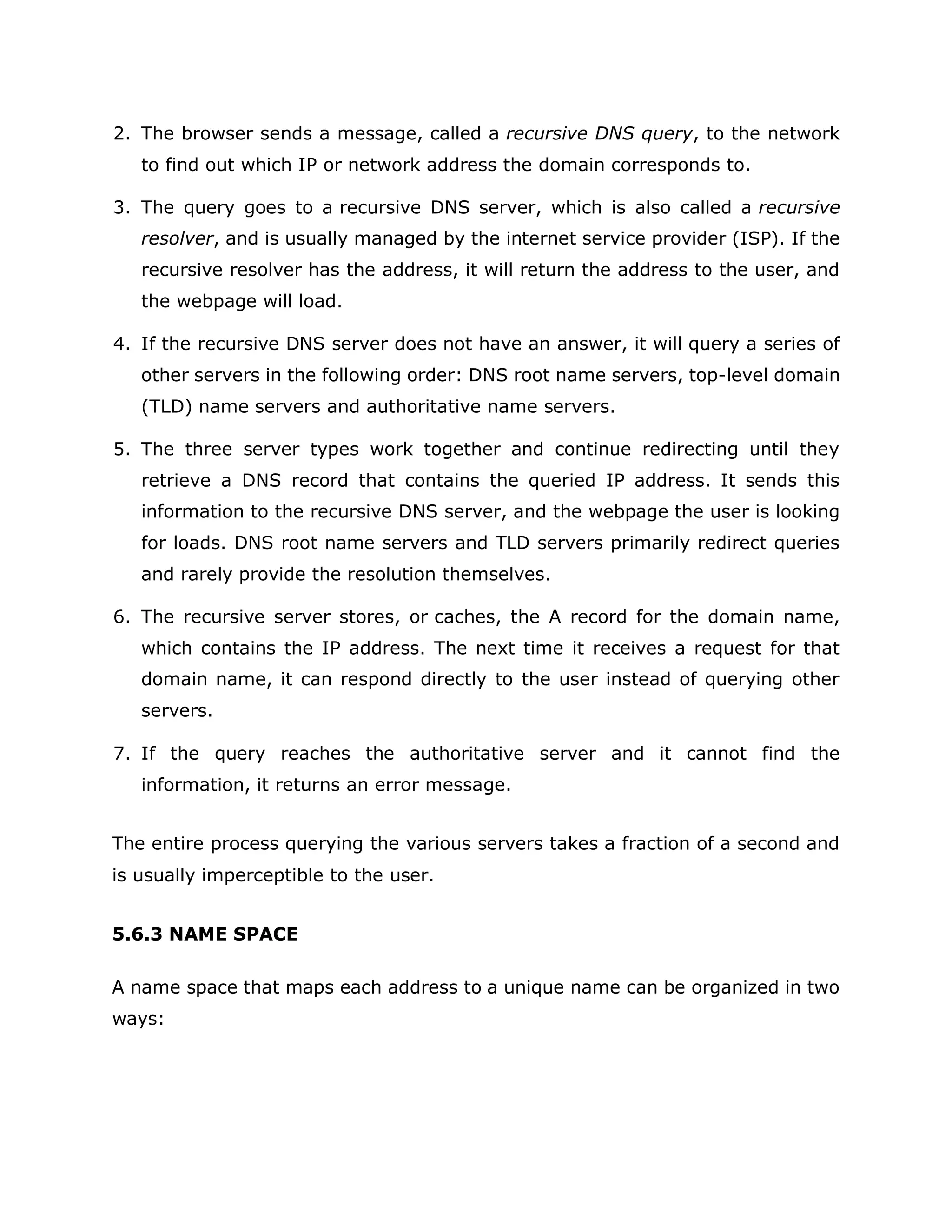 2. The browser sends a message, called a recursive DNS query, to the network
to find out which IP or network address the domain corresponds to.
3. The query goes to a recursive DNS server, which is also called a recursive
resolver, and is usually managed by the internet service provider (ISP). If the
recursive resolver has the address, it will return the address to the user, and
the webpage will load.
4. If the recursive DNS server does not have an answer, it will query a series of
other servers in the following order: DNS root name servers, top-level domain
(TLD) name servers and authoritative name servers.
5. The three server types work together and continue redirecting until they
retrieve a DNS record that contains the queried IP address. It sends this
information to the recursive DNS server, and the webpage the user is looking
for loads. DNS root name servers and TLD servers primarily redirect queries
and rarely provide the resolution themselves.
6. The recursive server stores, or caches, the A record for the domain name,
which contains the IP address. The next time it receives a request for that
domain name, it can respond directly to the user instead of querying other
servers.
7. If the query reaches the authoritative server and it cannot find the
information, it returns an error message.
The entire process querying the various servers takes a fraction of a second and
is usually imperceptible to the user.
5.6.3 NAME SPACE
A name space that maps each address to a unique name can be organized in two
ways:
 