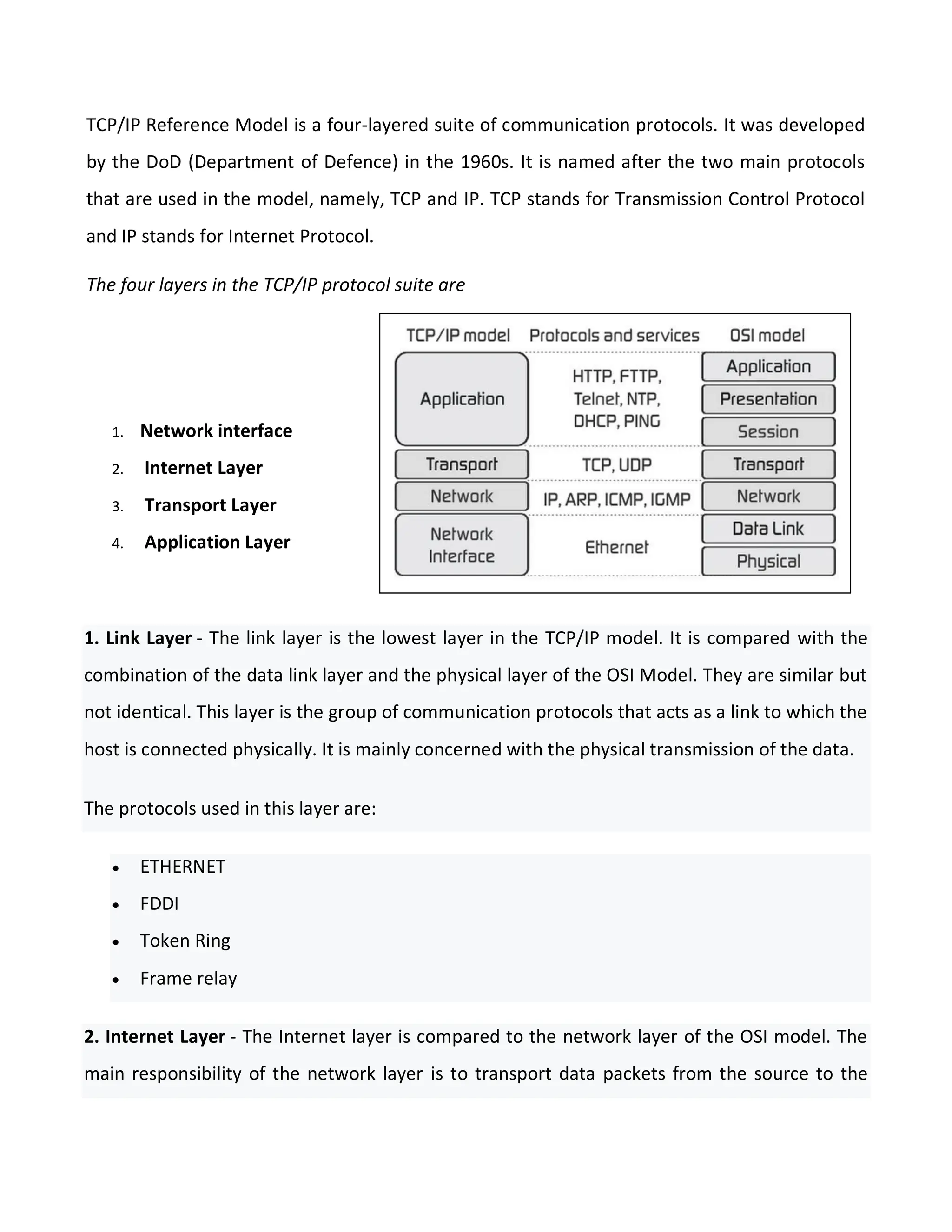 TCP/IP Reference Model is a four-layered suite of communication protocols. It was developed
by the DoD (Department of Defence) in the 1960s. It is named after the two main protocols
that are used in the model, namely, TCP and IP. TCP stands for Transmission Control Protocol
and IP stands for Internet Protocol.
The four layers in the TCP/IP protocol suite are
1. Network interface
2. Internet Layer
3. Transport Layer
4. Application Layer
1. Link Layer - The link layer is the lowest layer in the TCP/IP model. It is compared with the
combination of the data link layer and the physical layer of the OSI Model. They are similar but
not identical. This layer is the group of communication protocols that acts as a link to which the
host is connected physically. It is mainly concerned with the physical transmission of the data.
The protocols used in this layer are:
 ETHERNET
 FDDI
 Token Ring
 Frame relay
2. Internet Layer - The Internet layer is compared to the network layer of the OSI model. The
main responsibility of the network layer is to transport data packets from the source to the
 
