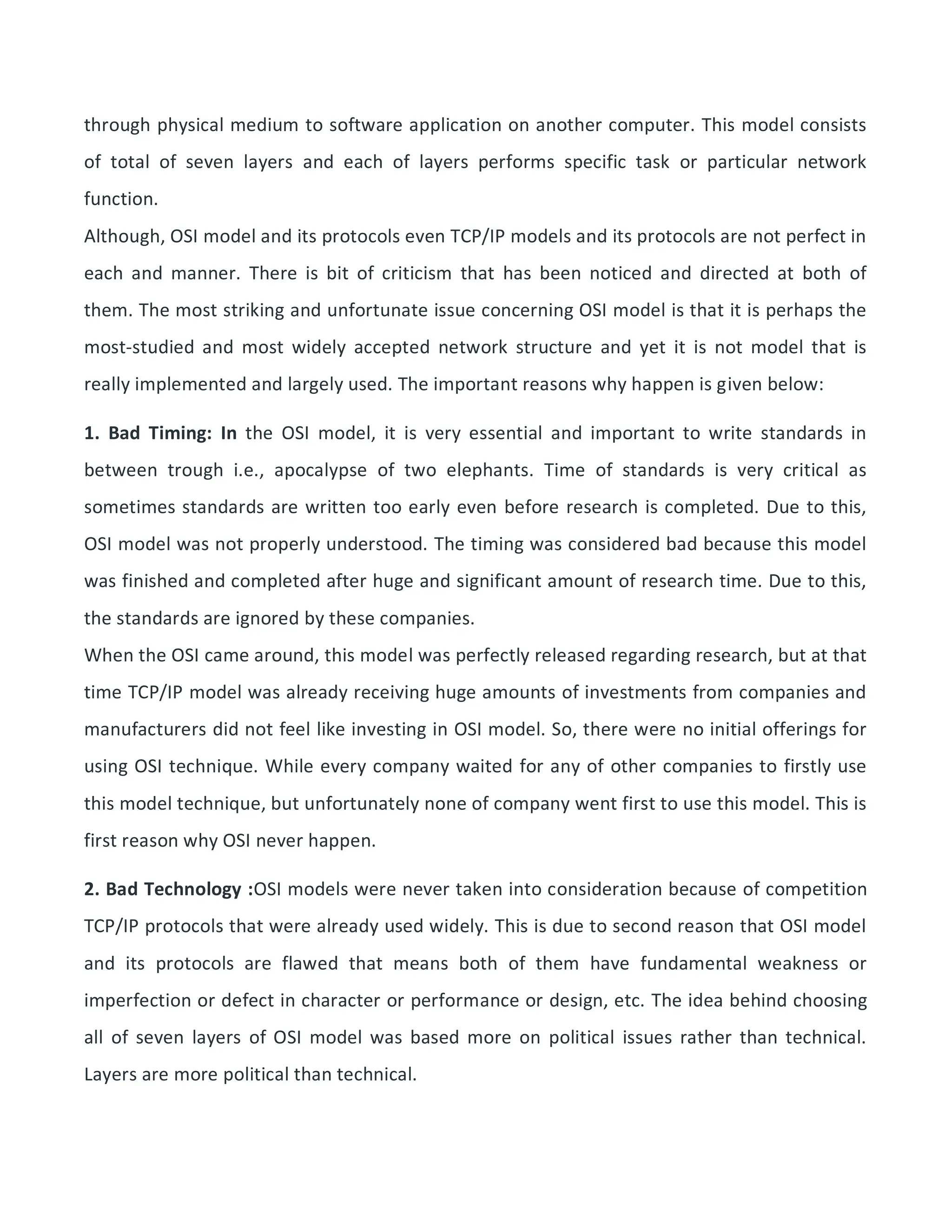 through physical medium to software application on another computer. This model consists
of total of seven layers and each of layers performs specific task or particular network
function.
Although, OSI model and its protocols even TCP/IP models and its protocols are not perfect in
each and manner. There is bit of criticism that has been noticed and directed at both of
them. The most striking and unfortunate issue concerning OSI model is that it is perhaps the
most-studied and most widely accepted network structure and yet it is not model that is
really implemented and largely used. The important reasons why happen is given below:
1. Bad Timing: In the OSI model, it is very essential and important to write standards in
between trough i.e., apocalypse of two elephants. Time of standards is very critical as
sometimes standards are written too early even before research is completed. Due to this,
OSI model was not properly understood. The timing was considered bad because this model
was finished and completed after huge and significant amount of research time. Due to this,
the standards are ignored by these companies.
When the OSI came around, this model was perfectly released regarding research, but at that
time TCP/IP model was already receiving huge amounts of investments from companies and
manufacturers did not feel like investing in OSI model. So, there were no initial offerings for
using OSI technique. While every company waited for any of other companies to firstly use
this model technique, but unfortunately none of company went first to use this model. This is
first reason why OSI never happen.
2. Bad Technology :OSI models were never taken into consideration because of competition
TCP/IP protocols that were already used widely. This is due to second reason that OSI model
and its protocols are flawed that means both of them have fundamental weakness or
imperfection or defect in character or performance or design, etc. The idea behind choosing
all of seven layers of OSI model was based more on political issues rather than technical.
Layers are more political than technical.
 