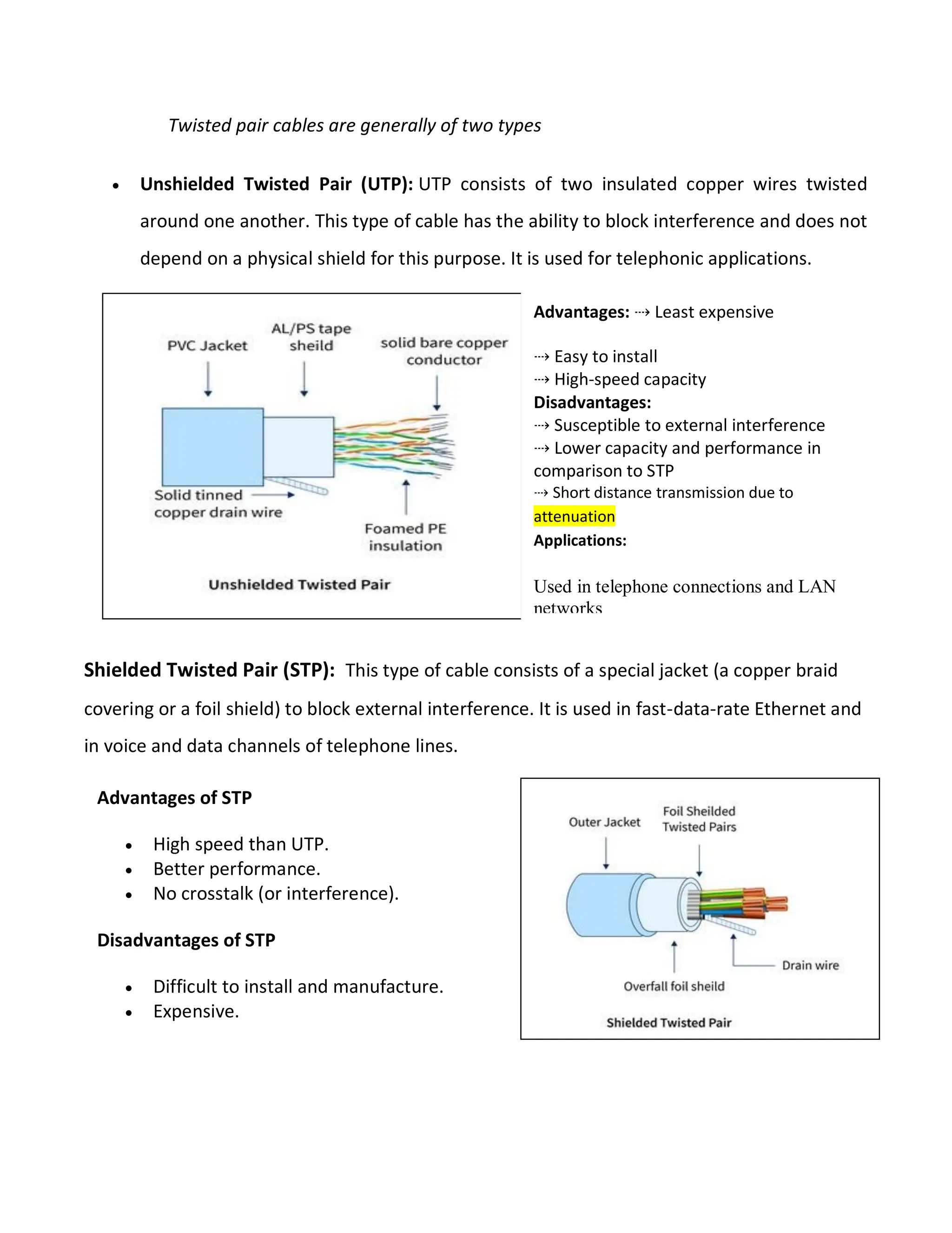 Twisted pair cables are generally of two types
 Unshielded Twisted Pair (UTP): UTP consists of two insulated copper wires twisted
around one another. This type of cable has the ability to block interference and does not
depend on a physical shield for this purpose. It is used for telephonic applications.
Shielded Twisted Pair (STP): This type of cable consists of a special jacket (a copper braid
covering or a foil shield) to block external interference. It is used in fast-data-rate Ethernet and
in voice and data channels of telephone lines.
Advantages: ⇢ Least expensive
⇢ Easy to install
⇢ High-speed capacity
Disadvantages:
⇢ Susceptible to external interference
⇢ Lower capacity and performance in
comparison to STP
⇢ Short distance transmission due to
attenuation
Applications:
Used in telephone connections and LAN
networks
Advantages of STP
 High speed than UTP.
 Better performance.
 No crosstalk (or interference).
Disadvantages of STP
 Difficult to install and manufacture.
 Expensive.
 