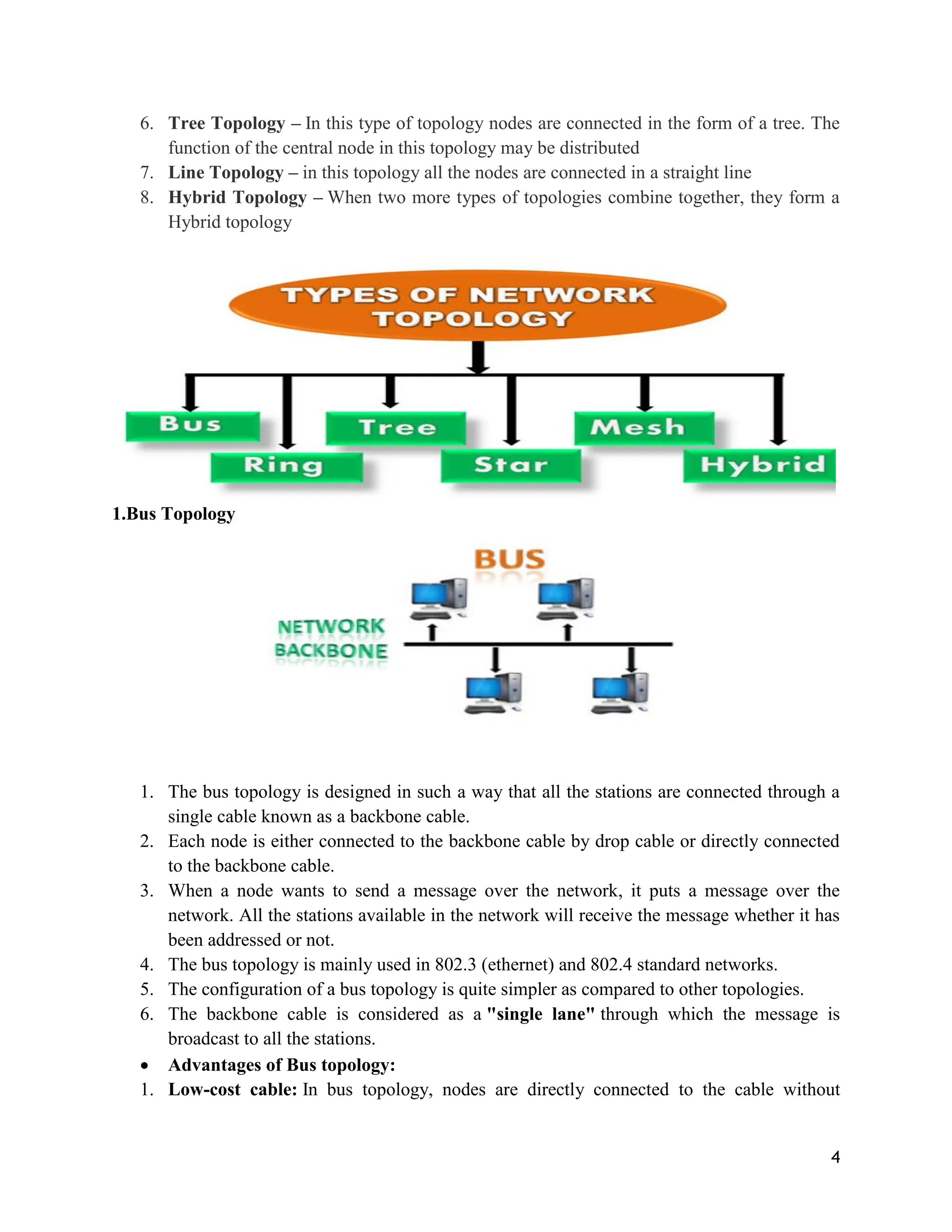 4
6. Tree Topology – In this type of topology nodes are connected in the form of a tree. The
function of the central node in this topology may be distributed
7. Line Topology – in this topology all the nodes are connected in a straight line
8. Hybrid Topology – When two more types of topologies combine together, they form a
Hybrid topology
1.Bus Topology
1. The bus topology is designed in such a way that all the stations are connected through a
single cable known as a backbone cable.
2. Each node is either connected to the backbone cable by drop cable or directly connected
to the backbone cable.
3. When a node wants to send a message over the network, it puts a message over the
network. All the stations available in the network will receive the message whether it has
been addressed or not.
4. The bus topology is mainly used in 802.3 (ethernet) and 802.4 standard networks.
5. The configuration of a bus topology is quite simpler as compared to other topologies.
6. The backbone cable is considered as a "single lane" through which the message is
broadcast to all the stations.
 Advantages of Bus topology:
1. Low-cost cable: In bus topology, nodes are directly connected to the cable without
 