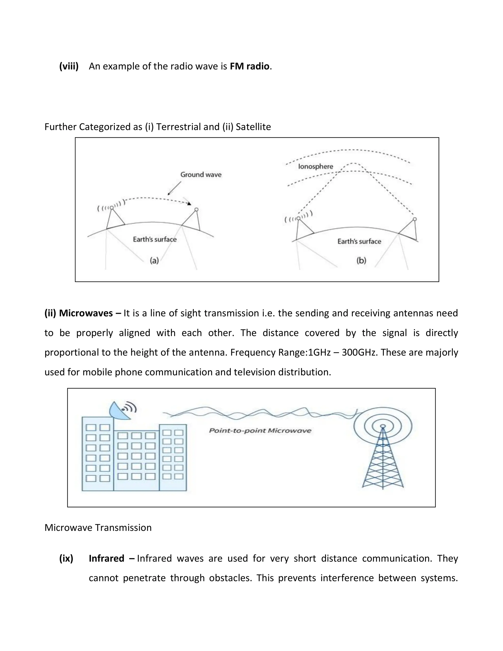 (viii) An example of the radio wave is FM radio.
Further Categorized as (i) Terrestrial and (ii) Satellite
(ii) Microwaves – It is a line of sight transmission i.e. the sending and receiving antennas need
to be properly aligned with each other. The distance covered by the signal is directly
proportional to the height of the antenna. Frequency Range:1GHz – 300GHz. These are majorly
used for mobile phone communication and television distribution.
Microwave Transmission
(ix) Infrared – Infrared waves are used for very short distance communication. They
cannot penetrate through obstacles. This prevents interference between systems.
 