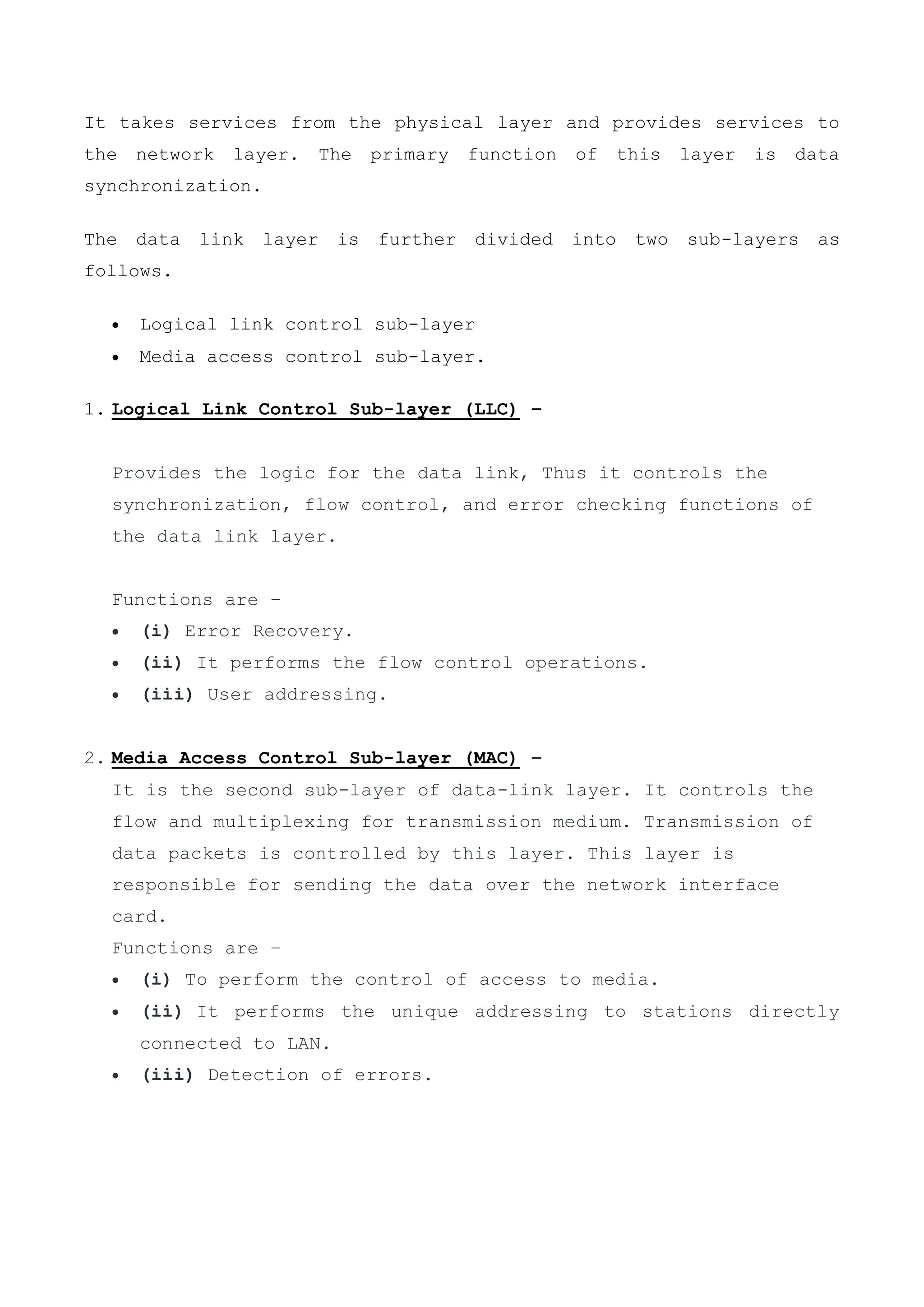 It takes services from the physical layer and provides services to
the network layer. The primary function of this layer is data
synchronization.
The data link layer is further divided into two sub-layers as
follows.
 Logical link control sub-layer
 Media access control sub-layer.
1. Logical Link Control Sub-layer (LLC) –
Provides the logic for the data link, Thus it controls the
synchronization, flow control, and error checking functions of
the data link layer.
Functions are –
 (i) Error Recovery.
 (ii) It performs the flow control operations.
 (iii) User addressing.
2. Media Access Control Sub-layer (MAC) –
It is the second sub-layer of data-link layer. It controls the
flow and multiplexing for transmission medium. Transmission of
data packets is controlled by this layer. This layer is
responsible for sending the data over the network interface
card.
Functions are –
 (i) To perform the control of access to media.
 (ii) It performs the unique addressing to stations directly
connected to LAN.
 (iii) Detection of errors.
 