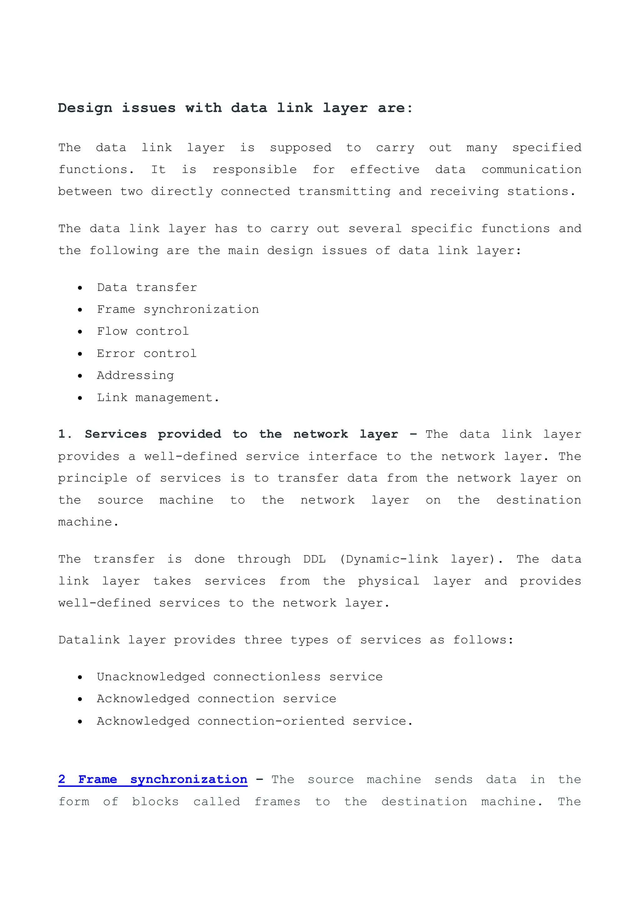 Design issues with data link layer are:
The data link layer is supposed to carry out many specified
functions. It is responsible for effective data communication
between two directly connected transmitting and receiving stations.
The data link layer has to carry out several specific functions and
the following are the main design issues of data link layer:
 Data transfer
 Frame synchronization
 Flow control
 Error control
 Addressing
 Link management.
1. Services provided to the network layer – The data link layer
provides a well-defined service interface to the network layer. The
principle of services is to transfer data from the network layer on
the source machine to the network layer on the destination
machine.
The transfer is done through DDL (Dynamic-link layer). The data
link layer takes services from the physical layer and provides
well-defined services to the network layer.
Datalink layer provides three types of services as follows:
 Unacknowledged connectionless service
 Acknowledged connection service
 Acknowledged connection-oriented service.
2 Frame synchronization – The source machine sends data in the
form of blocks called frames to the destination machine. The
 