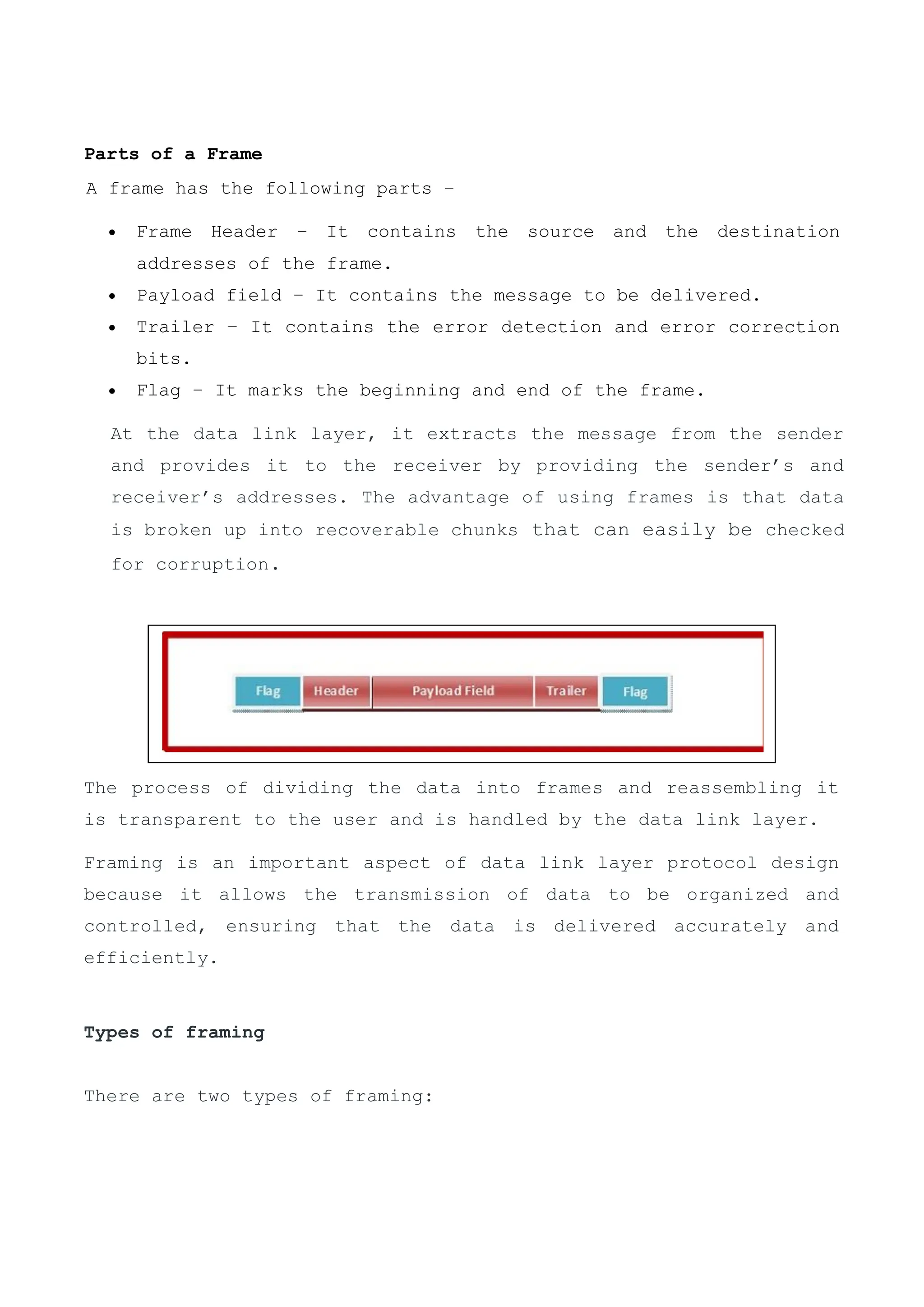 Parts of a Frame
A frame has the following parts −
 Frame Header − It contains the source and the destination
addresses of the frame.
 Payload field − It contains the message to be delivered.
 Trailer − It contains the error detection and error correction
bits.
 Flag − It marks the beginning and end of the frame.
The process of dividing the data into frames and reassembling it
is transparent to the user and is handled by the data link layer.
Framing is an important aspect of data link layer protocol design
because it allows the transmission of data to be organized and
controlled, ensuring that the data is delivered accurately and
efficiently.
Types of framing
There are two types of framing:
At the data link layer, it extracts the message from the sender
and provides it to the receiver by providing the sender’s and
receiver’s addresses. The advantage of using frames is that data
is broken up into recoverable chunks that can easily be checked
for corruption.
 