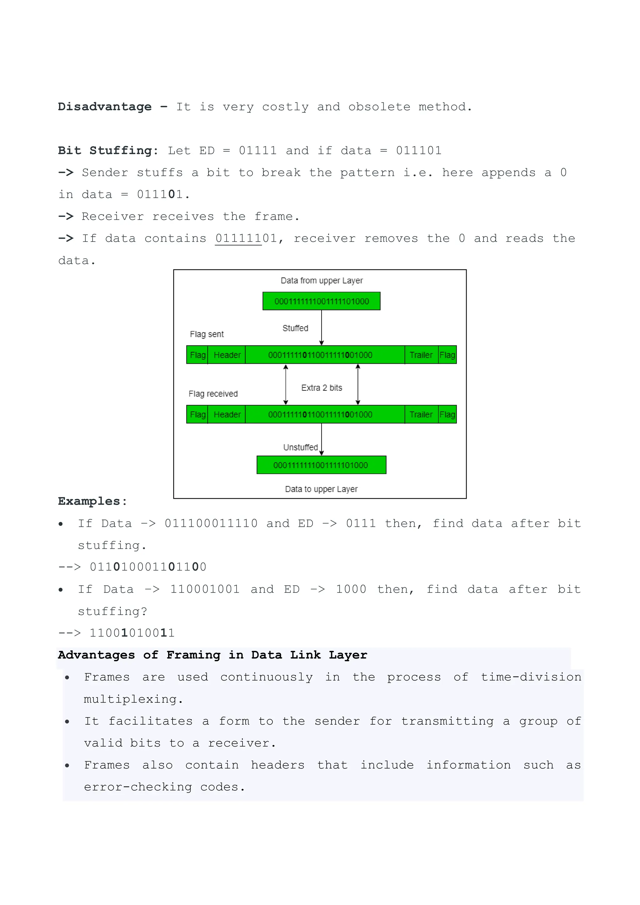 Disadvantage – It is very costly and obsolete method.
Bit Stuffing: Let ED = 01111 and if data = 011101
–> Sender stuffs a bit to break the pattern i.e. here appends a 0
in data = 011101.
–> Receiver receives the frame.
–> If data contains 01111101, receiver removes the 0 and reads the
data.
Examples:
 If Data –> 011100011110 and ED –> 0111 then, find data after bit
stuffing.
--> 011010001101100
 If Data –> 110001001 and ED –> 1000 then, find data after bit
stuffing?
--> 11001010011
Advantages of Framing in Data Link Layer
 Frames are used continuously in the process of time-division
multiplexing.
 It facilitates a form to the sender for transmitting a group of
valid bits to a receiver.
 Frames also contain headers that include information such as
error-checking codes.
 
