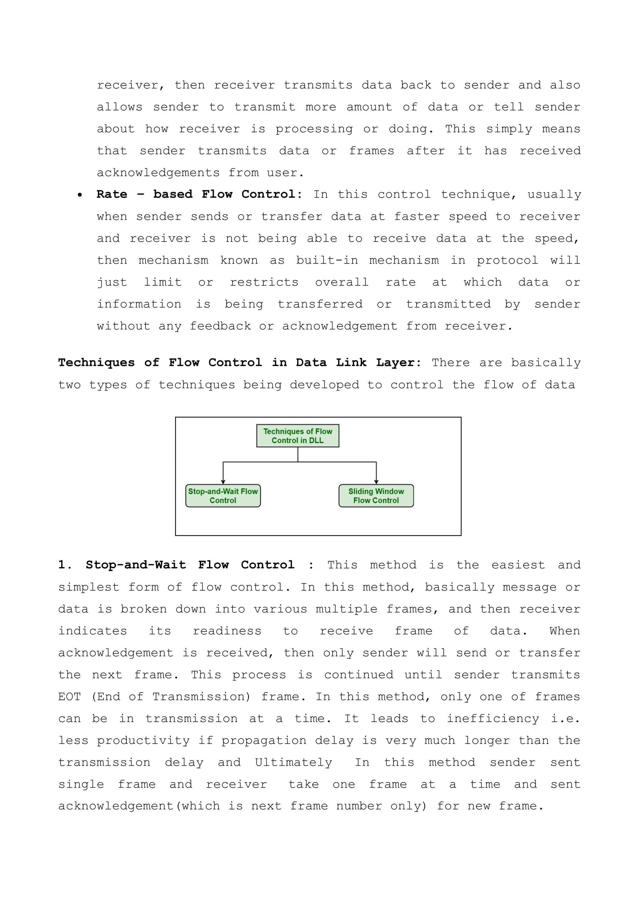 receiver, then receiver transmits data back to sender and also
allows sender to transmit more amount of data or tell sender
about how receiver is processing or doing. This simply means
that sender transmits data or frames after it has received
acknowledgements from user.
 Rate – based Flow Control: In this control technique, usually
when sender sends or transfer data at faster speed to receiver
and receiver is not being able to receive data at the speed,
then mechanism known as built-in mechanism in protocol will
just limit or restricts overall rate at which data or
information is being transferred or transmitted by sender
without any feedback or acknowledgement from receiver.
Techniques of Flow Control in Data Link Layer: There are basically
two types of techniques being developed to control the flow of data
1. Stop-and-Wait Flow Control : This method is the easiest and
simplest form of flow control. In this method, basically message or
data is broken down into various multiple frames, and then receiver
indicates its readiness to receive frame of data. When
acknowledgement is received, then only sender will send or transfer
the next frame. This process is continued until sender transmits
EOT (End of Transmission) frame. In this method, only one of frames
can be in transmission at a time. It leads to inefficiency i.e.
less productivity if propagation delay is very much longer than the
transmission delay and Ultimately In this method sender sent
single frame and receiver take one frame at a time and sent
acknowledgement(which is next frame number only) for new frame.
 