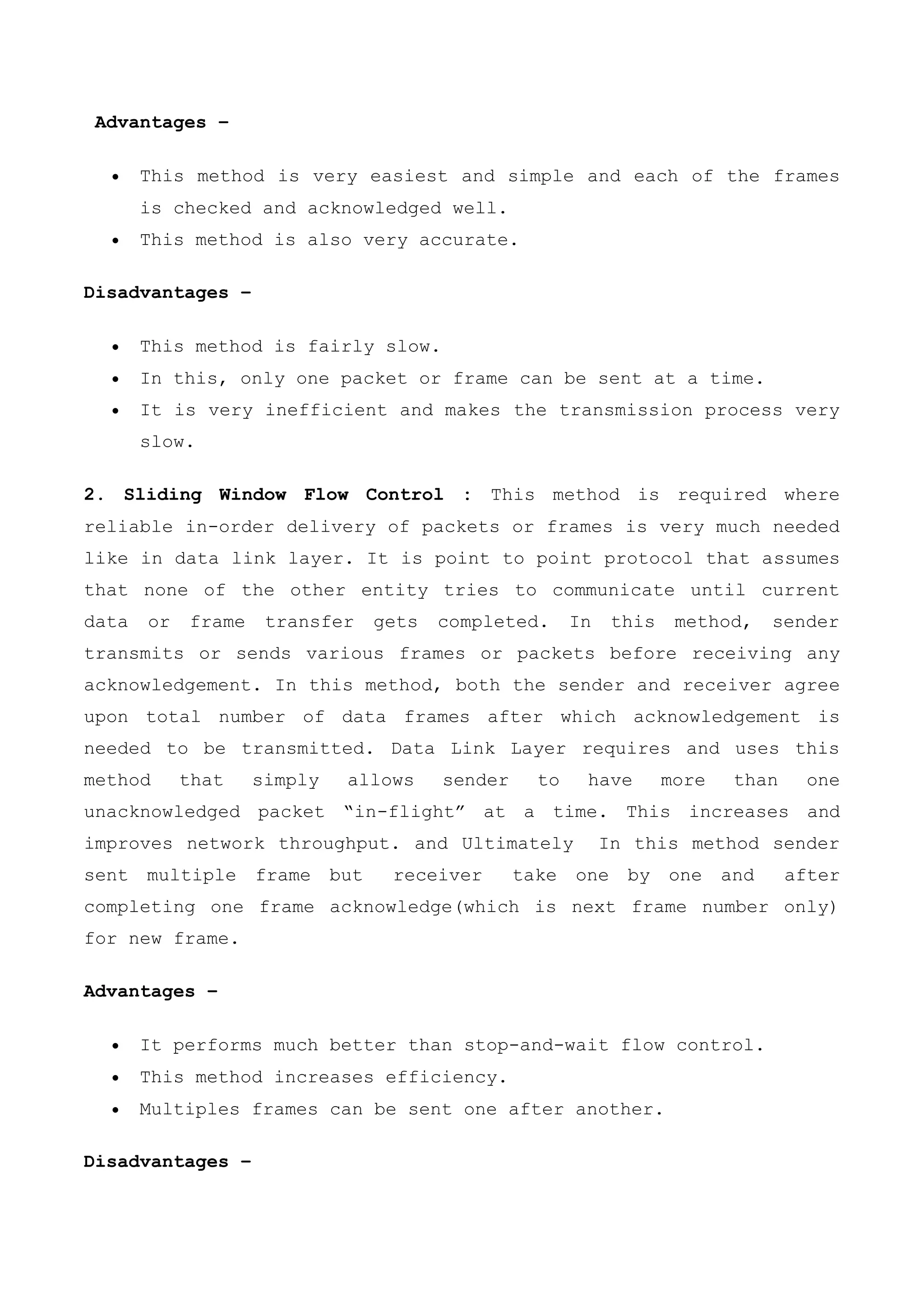 Advantages –
 This method is very easiest and simple and each of the frames
is checked and acknowledged well.
 This method is also very accurate.
Disadvantages –
 This method is fairly slow.
 In this, only one packet or frame can be sent at a time.
 It is very inefficient and makes the transmission process very
slow.
2. Sliding Window Flow Control : This method is required where
reliable in-order delivery of packets or frames is very much needed
like in data link layer. It is point to point protocol that assumes
that none of the other entity tries to communicate until current
data or frame transfer gets completed. In this method, sender
transmits or sends various frames or packets before receiving any
acknowledgement. In this method, both the sender and receiver agree
upon total number of data frames after which acknowledgement is
needed to be transmitted. Data Link Layer requires and uses this
method that simply allows sender to have more than one
unacknowledged packet “in-flight” at a time. This increases and
improves network throughput. and Ultimately In this method sender
sent multiple frame but receiver take one by one and after
completing one frame acknowledge(which is next frame number only)
for new frame.
Advantages –
 It performs much better than stop-and-wait flow control.
 This method increases efficiency.
 Multiples frames can be sent one after another.
Disadvantages –
 