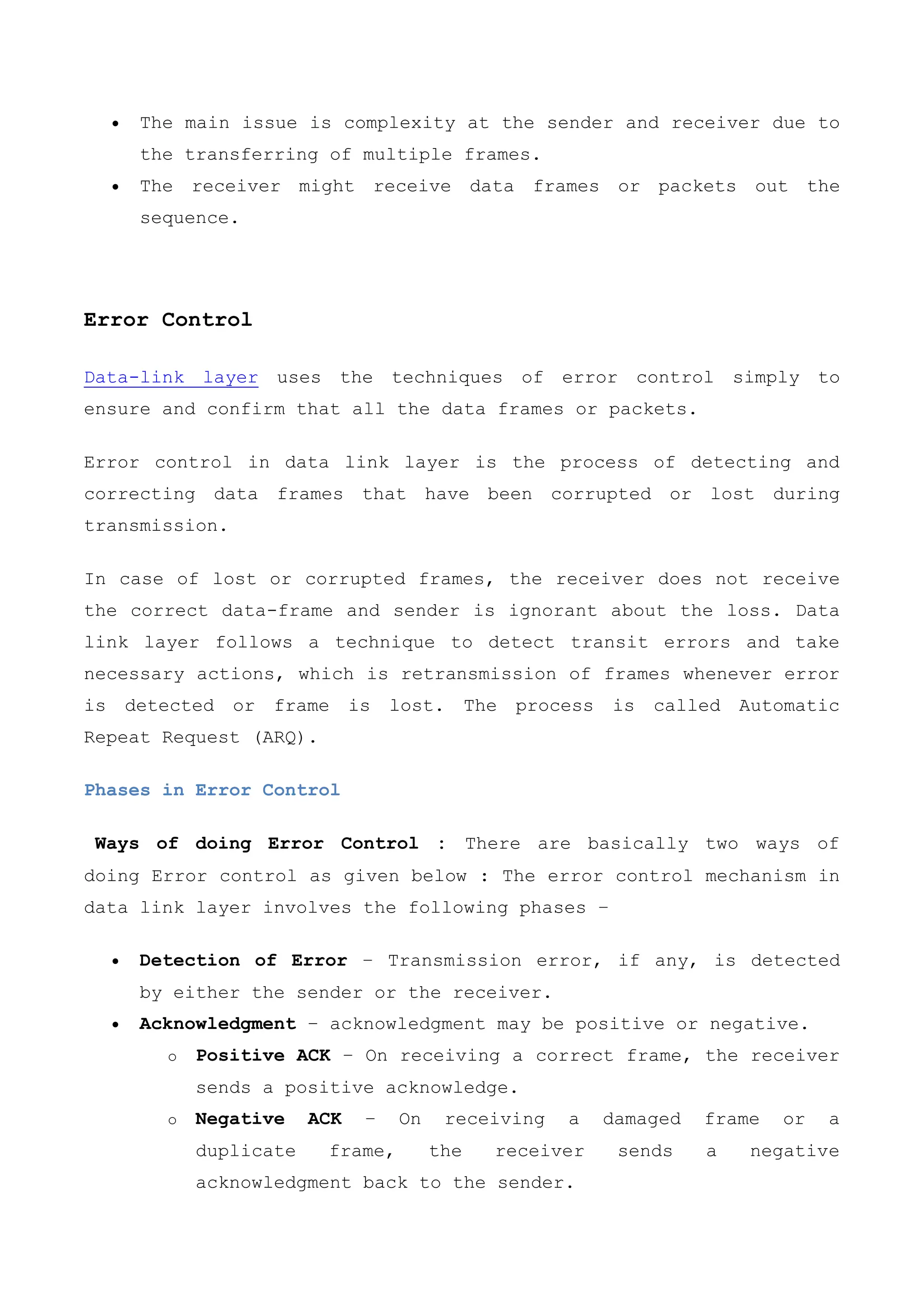  The main issue is complexity at the sender and receiver due to
the transferring of multiple frames.
 The receiver might receive data frames or packets out the
sequence.
Error Control
Data-link layer uses the techniques of error control simply to
ensure and confirm that all the data frames or packets.
Error control in data link layer is the process of detecting and
correcting data frames that have been corrupted or lost during
transmission.
In case of lost or corrupted frames, the receiver does not receive
the correct data-frame and sender is ignorant about the loss. Data
link layer follows a technique to detect transit errors and take
necessary actions, which is retransmission of frames whenever error
is detected or frame is lost. The process is called Automatic
Repeat Request (ARQ).
Phases in Error Control
Ways of doing Error Control : There are basically two ways of
doing Error control as given below : The error control mechanism in
data link layer involves the following phases −
 Detection of Error − Transmission error, if any, is detected
by either the sender or the receiver.
 Acknowledgment − acknowledgment may be positive or negative.
o Positive ACK − On receiving a correct frame, the receiver
sends a positive acknowledge.
o Negative ACK − On receiving a damaged frame or a
duplicate frame, the receiver sends a negative
acknowledgment back to the sender.
 