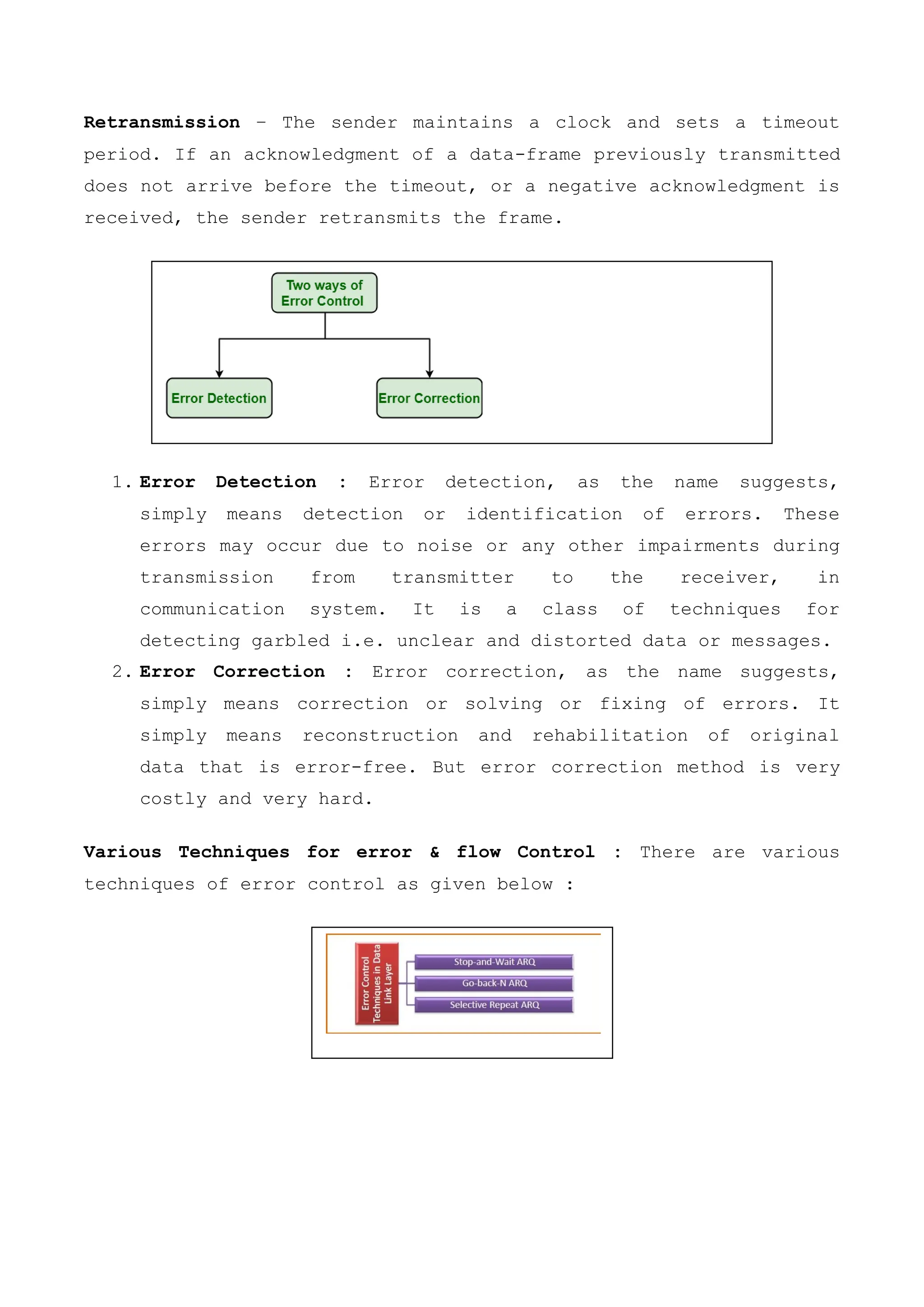 Retransmission − The sender maintains a clock and sets a timeout
period. If an acknowledgment of a data-frame previously transmitted
does not arrive before the timeout, or a negative acknowledgment is
received, the sender retransmits the frame.
1. Error Detection : Error detection, as the name suggests,
simply means detection or identification of errors. These
errors may occur due to noise or any other impairments during
transmission from transmitter to the receiver, in
communication system. It is a class of techniques for
detecting garbled i.e. unclear and distorted data or messages.
2. Error Correction : Error correction, as the name suggests,
simply means correction or solving or fixing of errors. It
simply means reconstruction and rehabilitation of original
data that is error-free. But error correction method is very
costly and very hard.
Various Techniques for error & flow Control : There are various
techniques of error control as given below :
 