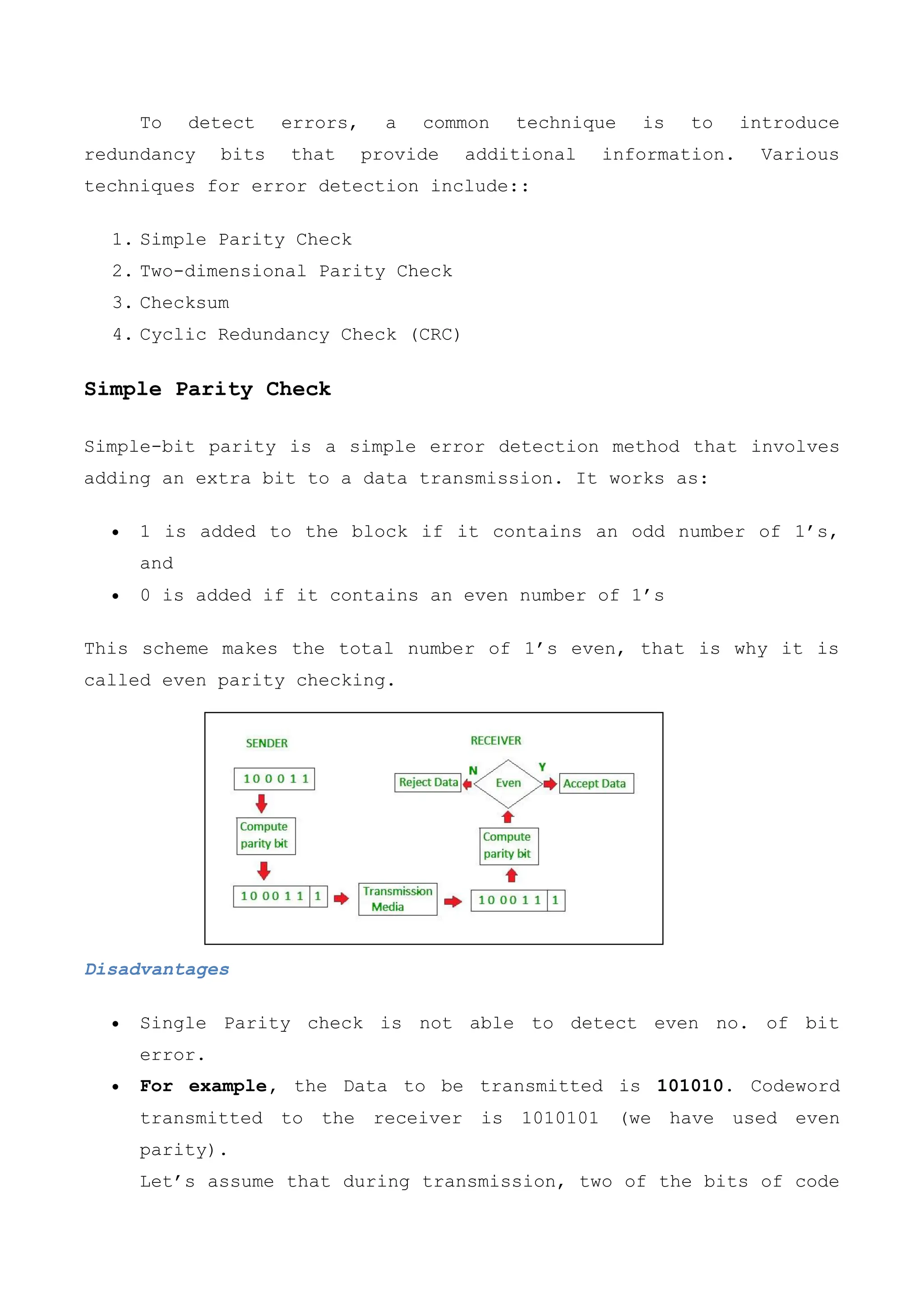 To detect errors, a common technique is to introduce
redundancy bits that provide additional information. Various
techniques for error detection include::
1. Simple Parity Check
2. Two-dimensional Parity Check
3. Checksum
4. Cyclic Redundancy Check (CRC)
Simple Parity Check
Simple-bit parity is a simple error detection method that involves
adding an extra bit to a data transmission. It works as:
 1 is added to the block if it contains an odd number of 1’s,
and
 0 is added if it contains an even number of 1’s
This scheme makes the total number of 1’s even, that is why it is
called even parity checking.
Disadvantages
 Single Parity check is not able to detect even no. of bit
error.
 For example, the Data to be transmitted is 101010. Codeword
transmitted to the receiver is 1010101 (we have used even
parity).
Let’s assume that during transmission, two of the bits of code
 