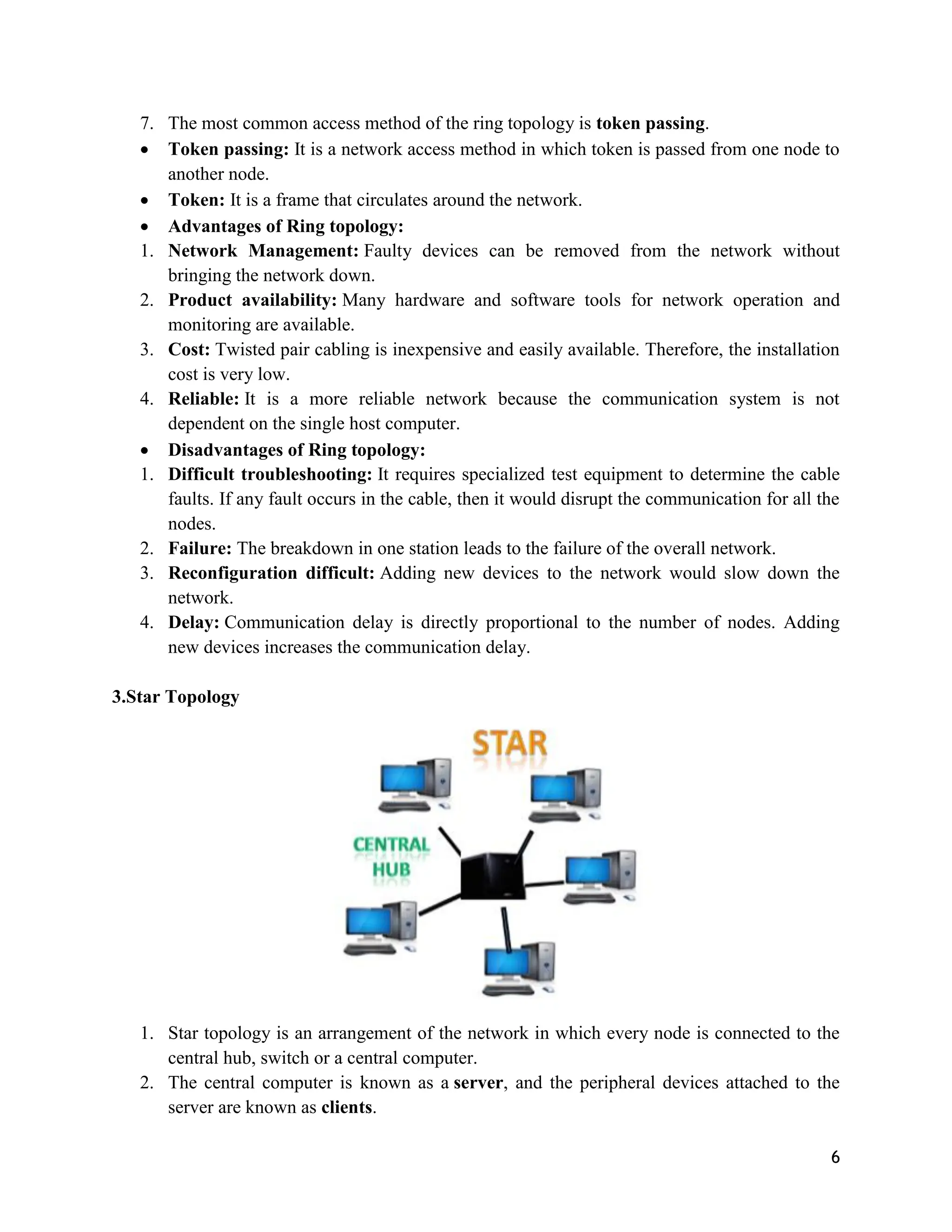 6
7. The most common access method of the ring topology is token passing.
 Token passing: It is a network access method in which token is passed from one node to
another node.
 Token: It is a frame that circulates around the network.
 Advantages of Ring topology:
1. Network Management: Faulty devices can be removed from the network without
bringing the network down.
2. Product availability: Many hardware and software tools for network operation and
monitoring are available.
3. Cost: Twisted pair cabling is inexpensive and easily available. Therefore, the installation
cost is very low.
4. Reliable: It is a more reliable network because the communication system is not
dependent on the single host computer.
 Disadvantages of Ring topology:
1. Difficult troubleshooting: It requires specialized test equipment to determine the cable
faults. If any fault occurs in the cable, then it would disrupt the communication for all the
nodes.
2. Failure: The breakdown in one station leads to the failure of the overall network.
3. Reconfiguration difficult: Adding new devices to the network would slow down the
network.
4. Delay: Communication delay is directly proportional to the number of nodes. Adding
new devices increases the communication delay.
3.Star Topology
1. Star topology is an arrangement of the network in which every node is connected to the
central hub, switch or a central computer.
2. The central computer is known as a server, and the peripheral devices attached to the
server are known as clients.
 