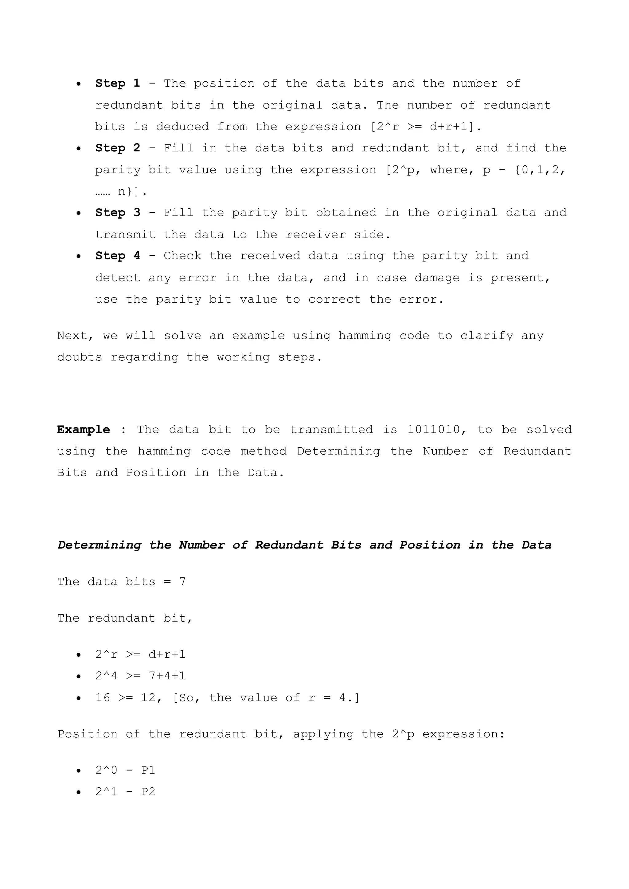 Step 1 - The position of the data bits and the number of
redundant bits in the original data. The number of redundant
bits is deduced from the expression [2^r >= d+r+1].
 Step 2 - Fill in the data bits and redundant bit, and find the
parity bit value using the expression [2^p, where, p - {0,1,2,
…… n}].
 Step 3 - Fill the parity bit obtained in the original data and
transmit the data to the receiver side.
 Step 4 - Check the received data using the parity bit and
detect any error in the data, and in case damage is present,
use the parity bit value to correct the error.
Next, we will solve an example using hamming code to clarify any
doubts regarding the working steps.
Example : The data bit to be transmitted is 1011010, to be solved
using the hamming code method Determining the Number of Redundant
Bits and Position in the Data.
Determining the Number of Redundant Bits and Position in the Data
The data bits = 7
The redundant bit,
 2^r >= d+r+1
 2^4 >= 7+4+1
 16 >= 12, [So, the value of r = 4.]
Position of the redundant bit, applying the 2^p expression:
 2^0 - P1
 2^1 - P2
 