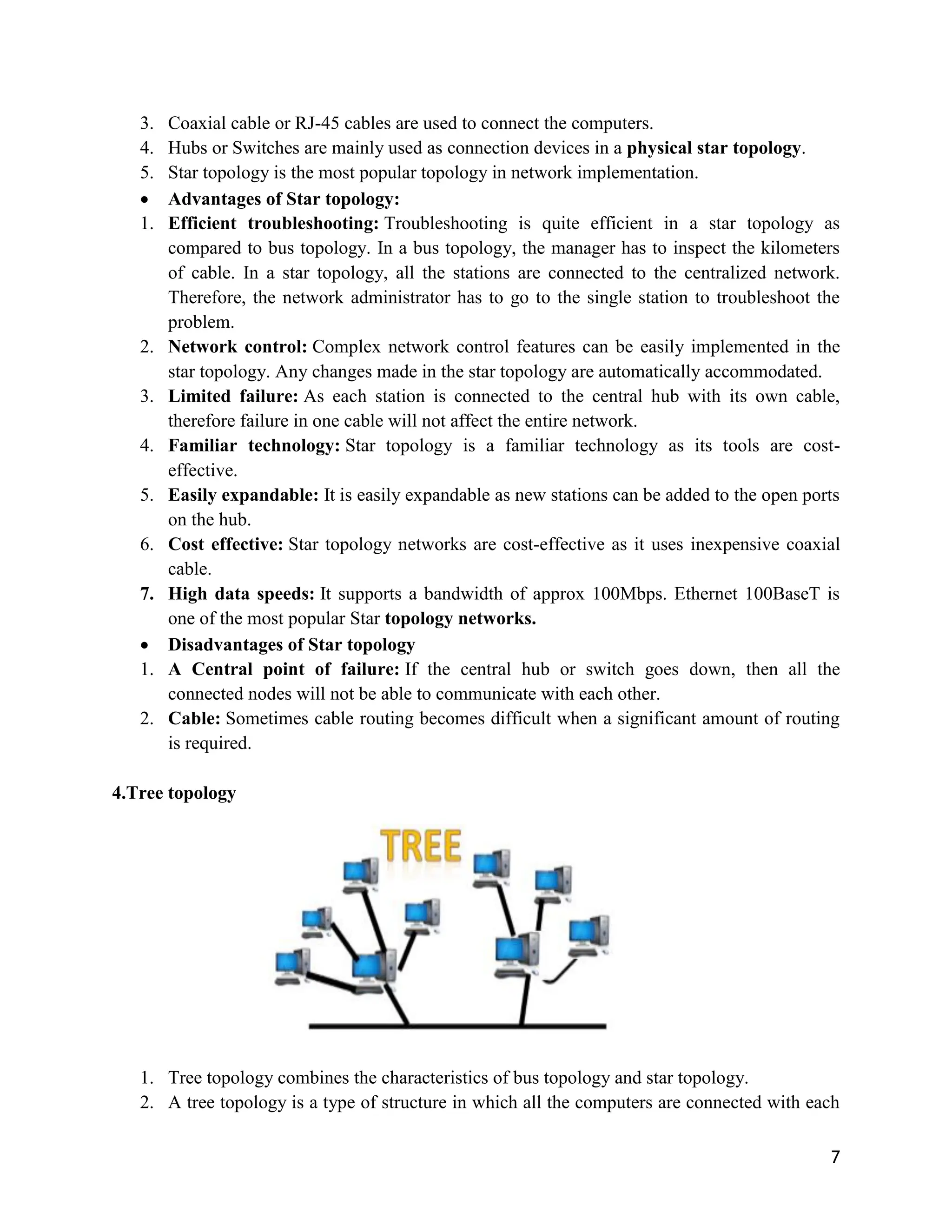 7
3. Coaxial cable or RJ-45 cables are used to connect the computers.
4. Hubs or Switches are mainly used as connection devices in a physical star topology.
5. Star topology is the most popular topology in network implementation.
 Advantages of Star topology:
1. Efficient troubleshooting: Troubleshooting is quite efficient in a star topology as
compared to bus topology. In a bus topology, the manager has to inspect the kilometers
of cable. In a star topology, all the stations are connected to the centralized network.
Therefore, the network administrator has to go to the single station to troubleshoot the
problem.
2. Network control: Complex network control features can be easily implemented in the
star topology. Any changes made in the star topology are automatically accommodated.
3. Limited failure: As each station is connected to the central hub with its own cable,
therefore failure in one cable will not affect the entire network.
4. Familiar technology: Star topology is a familiar technology as its tools are cost-
effective.
5. Easily expandable: It is easily expandable as new stations can be added to the open ports
on the hub.
6. Cost effective: Star topology networks are cost-effective as it uses inexpensive coaxial
cable.
7. High data speeds: It supports a bandwidth of approx 100Mbps. Ethernet 100BaseT is
one of the most popular Star topology networks.
 Disadvantages of Star topology
1. A Central point of failure: If the central hub or switch goes down, then all the
connected nodes will not be able to communicate with each other.
2. Cable: Sometimes cable routing becomes difficult when a significant amount of routing
is required.
4.Tree topology
1. Tree topology combines the characteristics of bus topology and star topology.
2. A tree topology is a type of structure in which all the computers are connected with each
 