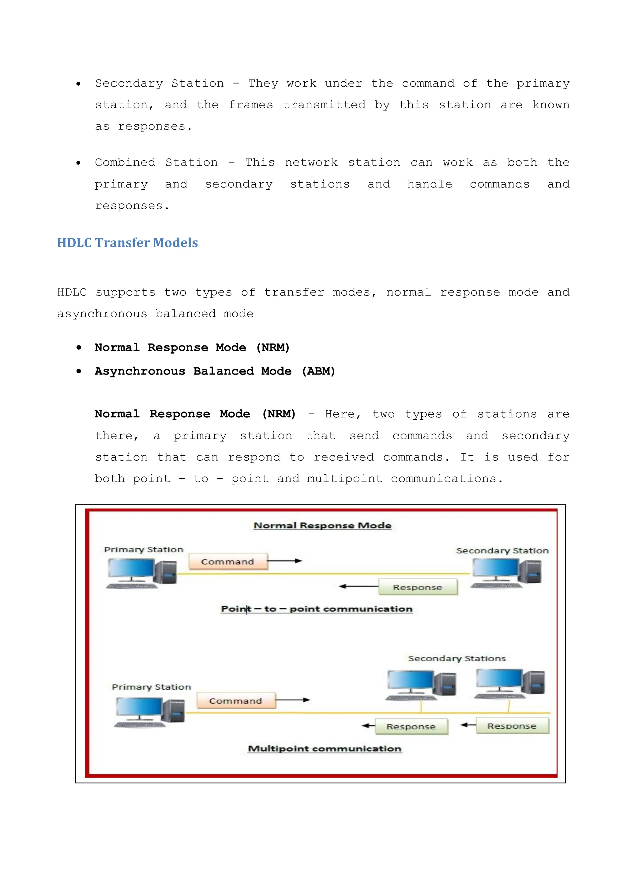  Secondary Station - They work under the command of the primary
station, and the frames transmitted by this station are known
as responses.
 Combined Station - This network station can work as both the
primary and secondary stations and handle commands and
responses.
HDLC Transfer Models
HDLC supports two types of transfer modes, normal response mode and
asynchronous balanced mode
 Normal Response Mode (NRM)
 Asynchronous Balanced Mode (ABM)
Normal Response Mode (NRM) − Here, two types of stations are
there, a primary station that send commands and secondary
station that can respond to received commands. It is used for
both point - to - point and multipoint communications.
 