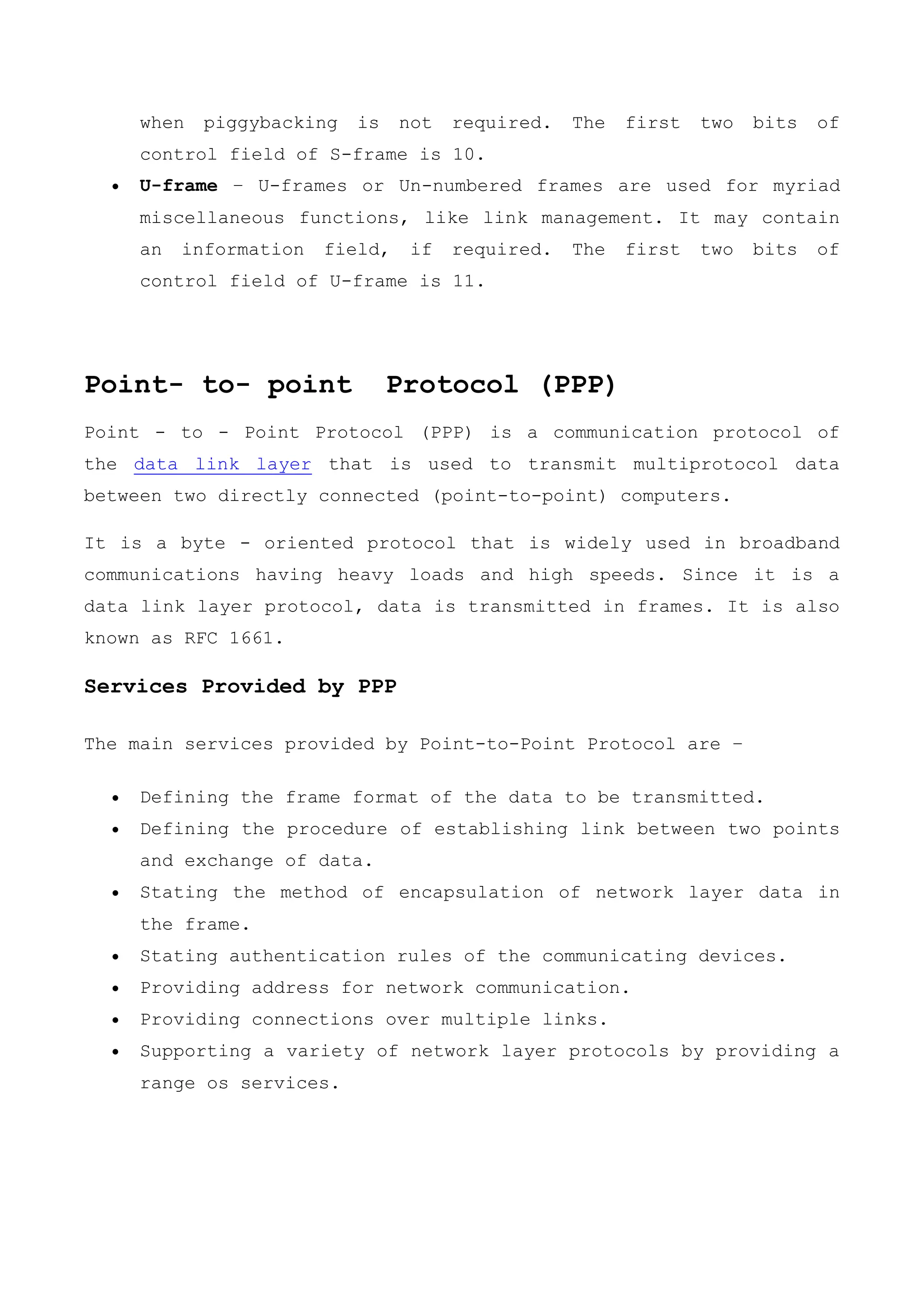 when piggybacking is not required. The first two bits of
control field of S-frame is 10.
 U-frame − U-frames or Un-numbered frames are used for myriad
miscellaneous functions, like link management. It may contain
an information field, if required. The first two bits of
control field of U-frame is 11.
Point- to- point Protocol (PPP)
Point - to - Point Protocol (PPP) is a communication protocol of
the data link layer that is used to transmit multiprotocol data
between two directly connected (point-to-point) computers.
It is a byte - oriented protocol that is widely used in broadband
communications having heavy loads and high speeds. Since it is a
data link layer protocol, data is transmitted in frames. It is also
known as RFC 1661.
Services Provided by PPP
The main services provided by Point-to-Point Protocol are −
 Defining the frame format of the data to be transmitted.
 Defining the procedure of establishing link between two points
and exchange of data.
 Stating the method of encapsulation of network layer data in
the frame.
 Stating authentication rules of the communicating devices.
 Providing address for network communication.
 Providing connections over multiple links.
 Supporting a variety of network layer protocols by providing a
range os services.
 