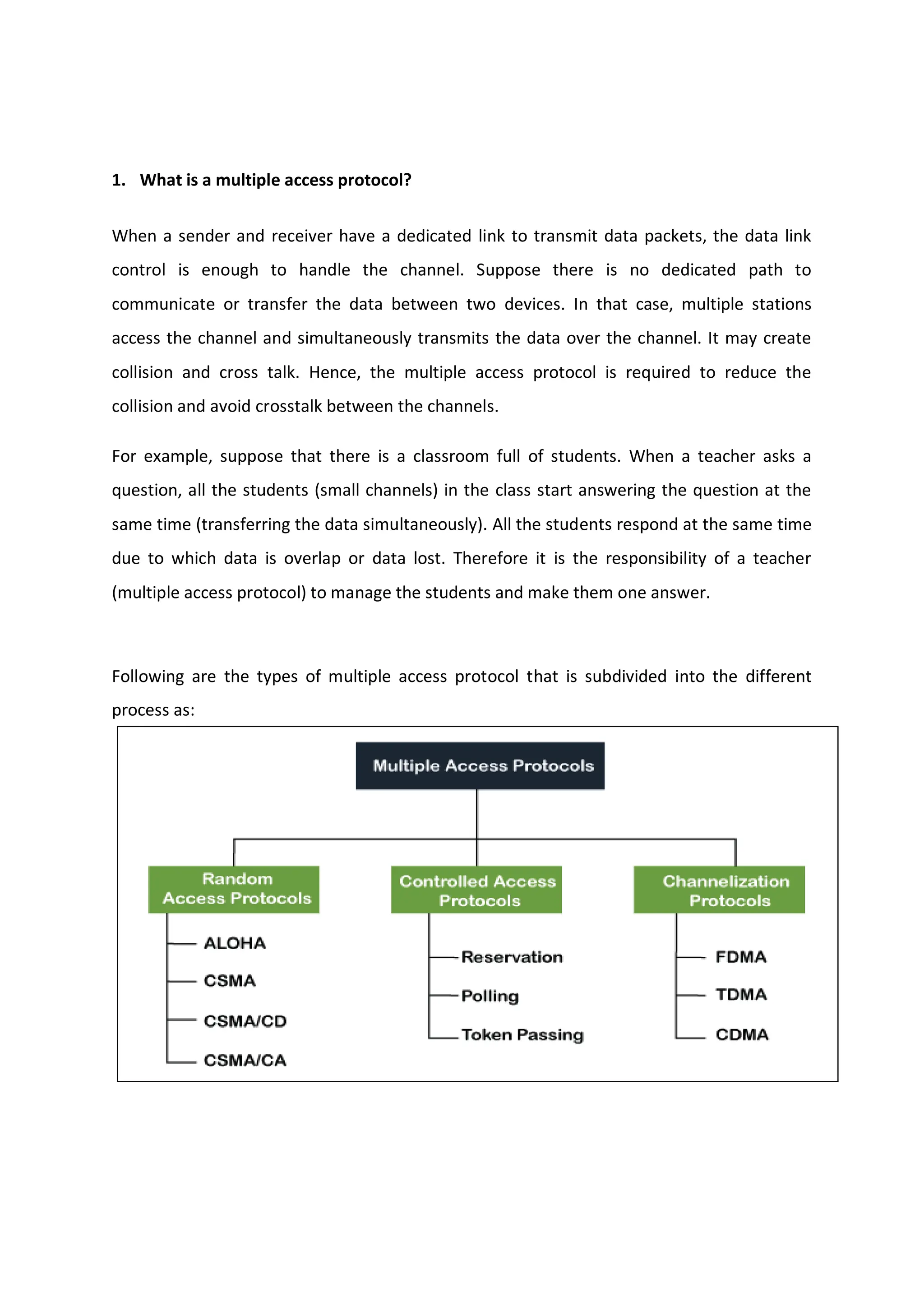 1. What is a multiple access protocol?
When a sender and receiver have a dedicated link to transmit data packets, the data link
control is enough to handle the channel. Suppose there is no dedicated path to
communicate or transfer the data between two devices. In that case, multiple stations
access the channel and simultaneously transmits the data over the channel. It may create
collision and cross talk. Hence, the multiple access protocol is required to reduce the
collision and avoid crosstalk between the channels.
For example, suppose that there is a classroom full of students. When a teacher asks a
question, all the students (small channels) in the class start answering the question at the
same time (transferring the data simultaneously). All the students respond at the same time
due to which data is overlap or data lost. Therefore it is the responsibility of a teacher
(multiple access protocol) to manage the students and make them one answer.
Following are the types of multiple access protocol that is subdivided into the different
process as:
 