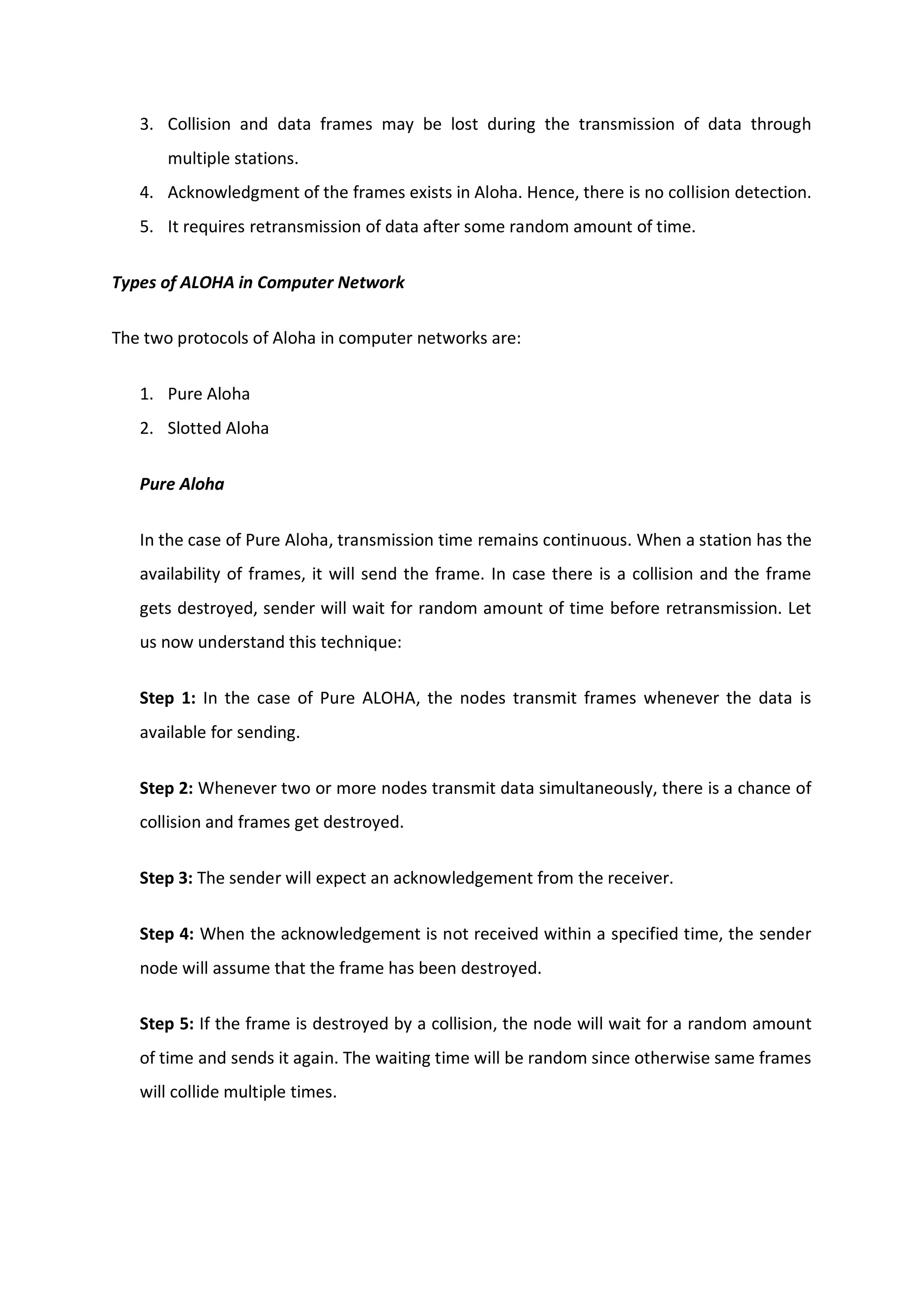 3. Collision and data frames may be lost during the transmission of data through
multiple stations.
4. Acknowledgment of the frames exists in Aloha. Hence, there is no collision detection.
5. It requires retransmission of data after some random amount of time.
Types of ALOHA in Computer Network
The two protocols of Aloha in computer networks are:
1. Pure Aloha
2. Slotted Aloha
Pure Aloha
In the case of Pure Aloha, transmission time remains continuous. When a station has the
availability of frames, it will send the frame. In case there is a collision and the frame
gets destroyed, sender will wait for random amount of time before retransmission. Let
us now understand this technique:
Step 1: In the case of Pure ALOHA, the nodes transmit frames whenever the data is
available for sending.
Step 2: Whenever two or more nodes transmit data simultaneously, there is a chance of
collision and frames get destroyed.
Step 3: The sender will expect an acknowledgement from the receiver.
Step 4: When the acknowledgement is not received within a specified time, the sender
node will assume that the frame has been destroyed.
Step 5: If the frame is destroyed by a collision, the node will wait for a random amount
of time and sends it again. The waiting time will be random since otherwise same frames
will collide multiple times.
 