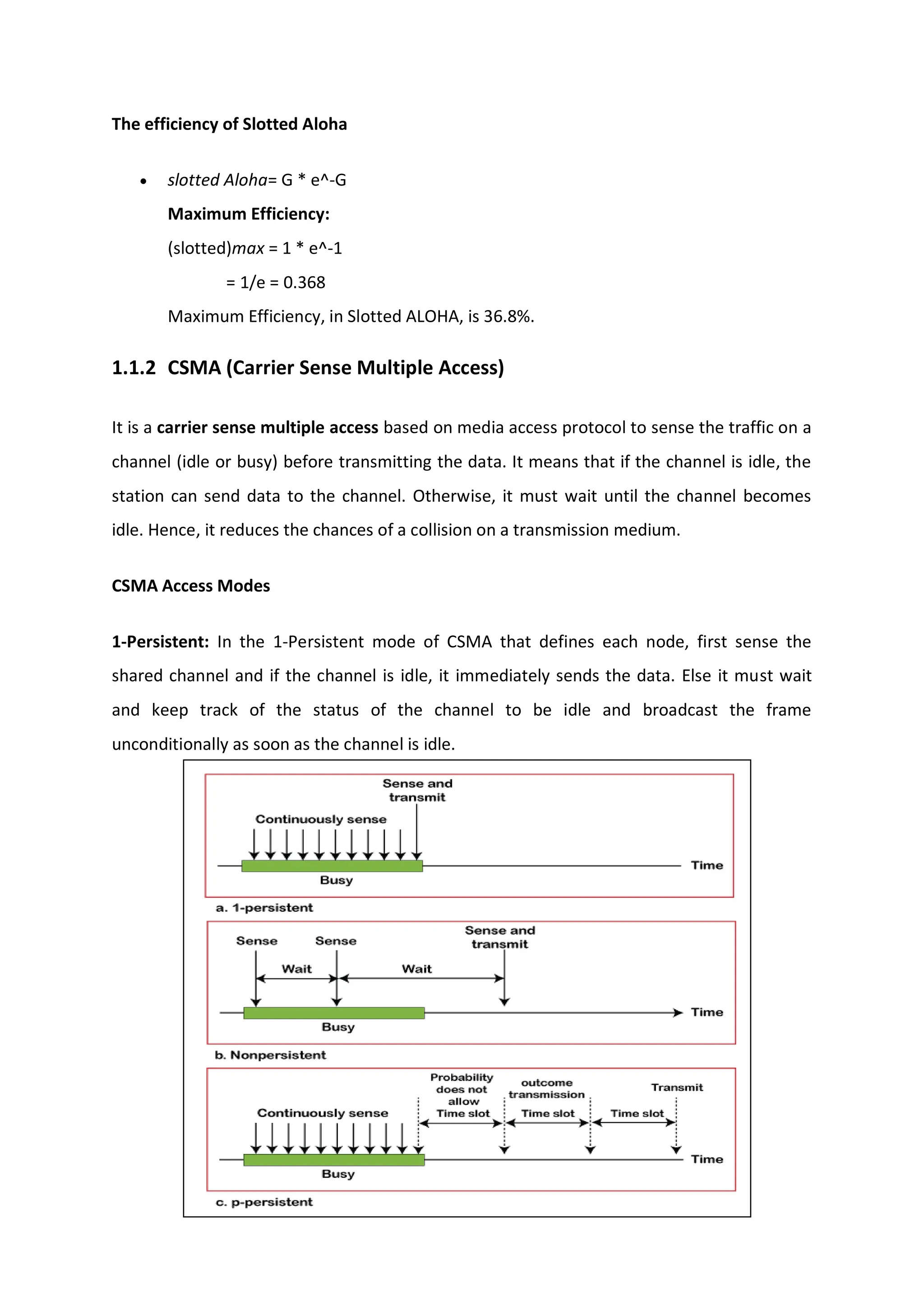 The efficiency of Slotted Aloha
 slotted Aloha= G * e^-G
Maximum Efficiency:
(slotted)max = 1 * e^-1
= 1/e = 0.368
Maximum Efficiency, in Slotted ALOHA, is 36.8%.
1.1.2 CSMA (Carrier Sense Multiple Access)
It is a carrier sense multiple access based on media access protocol to sense the traffic on a
channel (idle or busy) before transmitting the data. It means that if the channel is idle, the
station can send data to the channel. Otherwise, it must wait until the channel becomes
idle. Hence, it reduces the chances of a collision on a transmission medium.
CSMA Access Modes
1-Persistent: In the 1-Persistent mode of CSMA that defines each node, first sense the
shared channel and if the channel is idle, it immediately sends the data. Else it must wait
and keep track of the status of the channel to be idle and broadcast the frame
unconditionally as soon as the channel is idle.
 