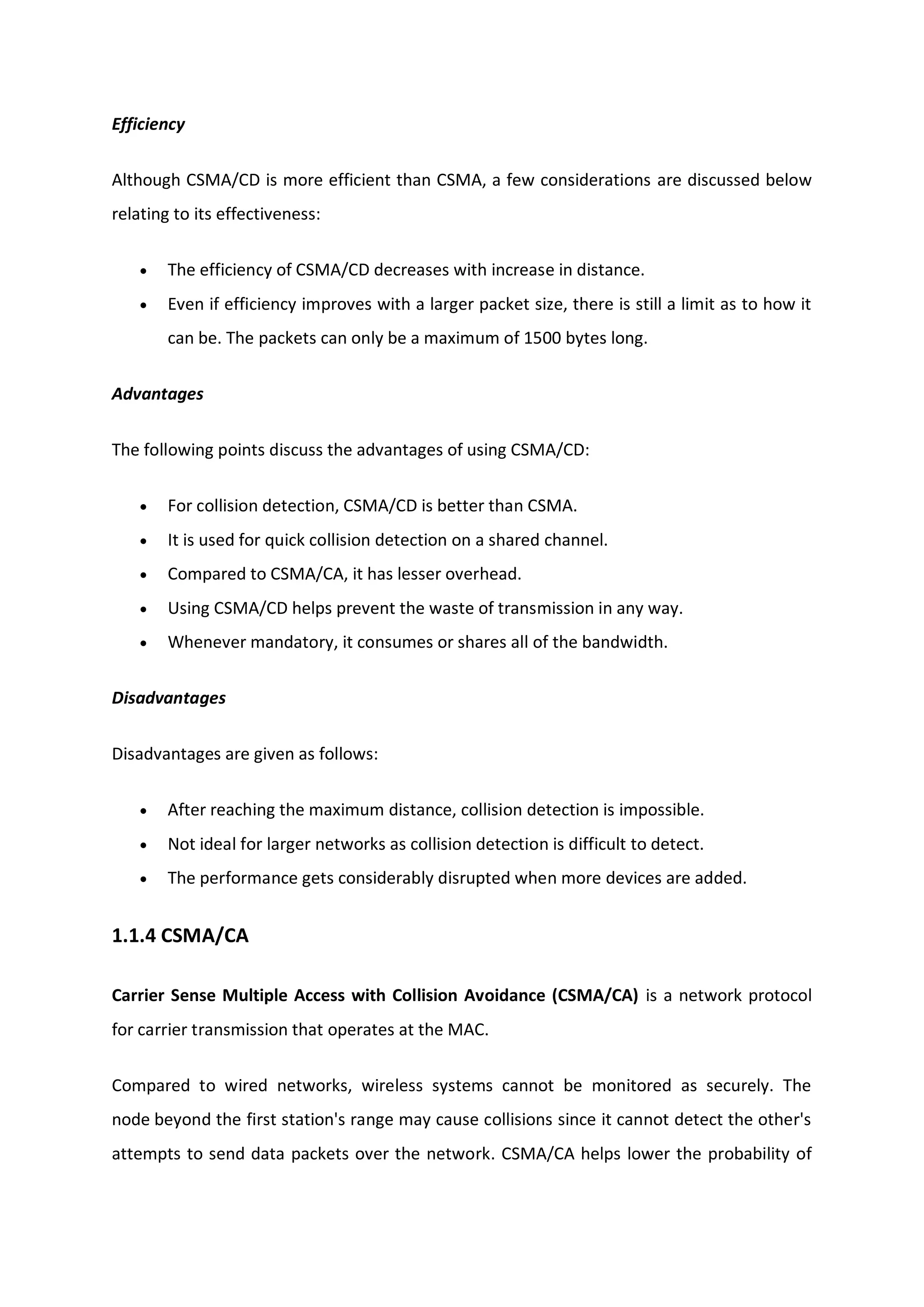 Efficiency
Although CSMA/CD is more efficient than CSMA, a few considerations are discussed below
relating to its effectiveness:
 The efficiency of CSMA/CD decreases with increase in distance.
 Even if efficiency improves with a larger packet size, there is still a limit as to how it
can be. The packets can only be a maximum of 1500 bytes long.
Advantages
The following points discuss the advantages of using CSMA/CD:
 For collision detection, CSMA/CD is better than CSMA.
 It is used for quick collision detection on a shared channel.
 Compared to CSMA/CA, it has lesser overhead.
 Using CSMA/CD helps prevent the waste of transmission in any way.
 Whenever mandatory, it consumes or shares all of the bandwidth.
Disadvantages
Disadvantages are given as follows:
 After reaching the maximum distance, collision detection is impossible.
 Not ideal for larger networks as collision detection is difficult to detect.
 The performance gets considerably disrupted when more devices are added.
1.1.4 CSMA/CA
Carrier Sense Multiple Access with Collision Avoidance (CSMA/CA) is a network protocol
for carrier transmission that operates at the MAC.
Compared to wired networks, wireless systems cannot be monitored as securely. The
node beyond the first station's range may cause collisions since it cannot detect the other's
attempts to send data packets over the network. CSMA/CA helps lower the probability of
 