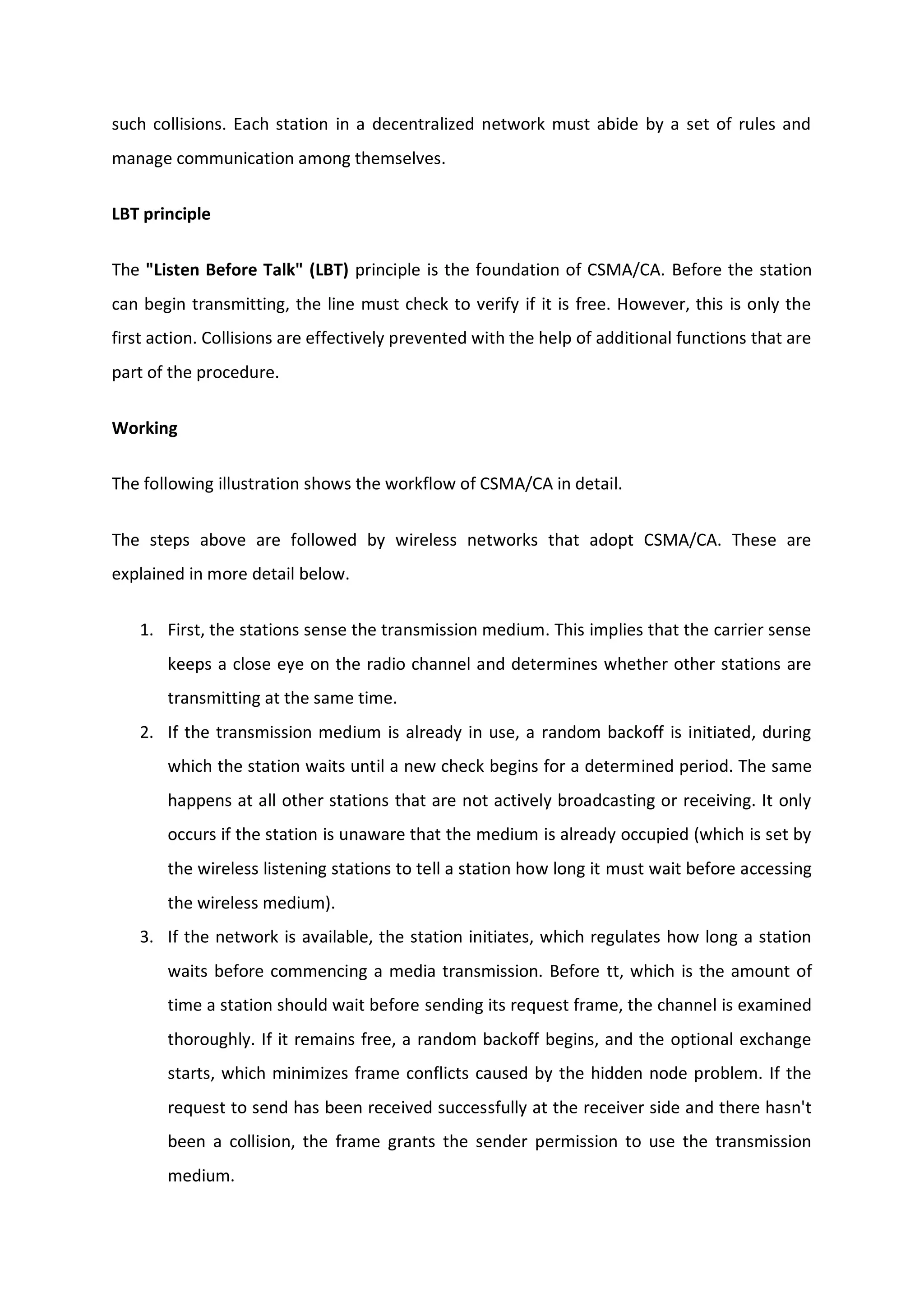 such collisions. Each station in a decentralized network must abide by a set of rules and
manage communication among themselves.
LBT principle
The "Listen Before Talk" (LBT) principle is the foundation of CSMA/CA. Before the station
can begin transmitting, the line must check to verify if it is free. However, this is only the
first action. Collisions are effectively prevented with the help of additional functions that are
part of the procedure.
Working
The following illustration shows the workflow of CSMA/CA in detail.
The steps above are followed by wireless networks that adopt CSMA/CA. These are
explained in more detail below.
1. First, the stations sense the transmission medium. This implies that the carrier sense
keeps a close eye on the radio channel and determines whether other stations are
transmitting at the same time.
2. If the transmission medium is already in use, a random backoff is initiated, during
which the station waits until a new check begins for a determined period. The same
happens at all other stations that are not actively broadcasting or receiving. It only
occurs if the station is unaware that the medium is already occupied (which is set by
the wireless listening stations to tell a station how long it must wait before accessing
the wireless medium).
3. If the network is available, the station initiates, which regulates how long a station
waits before commencing a media transmission. Before tt, which is the amount of
time a station should wait before sending its request frame, the channel is examined
thoroughly. If it remains free, a random backoff begins, and the optional exchange
starts, which minimizes frame conflicts caused by the hidden node problem. If the
request to send has been received successfully at the receiver side and there hasn't
been a collision, the frame grants the sender permission to use the transmission
medium.
 
