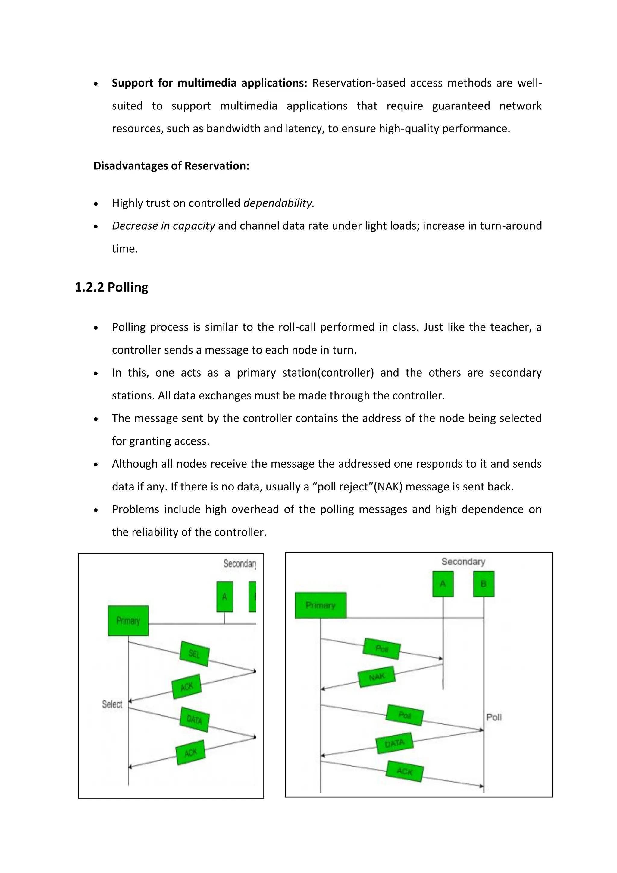  Support for multimedia applications: Reservation-based access methods are well-
suited to support multimedia applications that require guaranteed network
resources, such as bandwidth and latency, to ensure high-quality performance.
Disadvantages of Reservation:
 Highly trust on controlled dependability.
 Decrease in capacity and channel data rate under light loads; increase in turn-around
time.
1.2.2 Polling
 Polling process is similar to the roll-call performed in class. Just like the teacher, a
controller sends a message to each node in turn.
 In this, one acts as a primary station(controller) and the others are secondary
stations. All data exchanges must be made through the controller.
 The message sent by the controller contains the address of the node being selected
for granting access.
 Although all nodes receive the message the addressed one responds to it and sends
data if any. If there is no data, usually a “poll reject”(NAK) message is sent back.
 Problems include high overhead of the polling messages and high dependence on
the reliability of the controller.
 