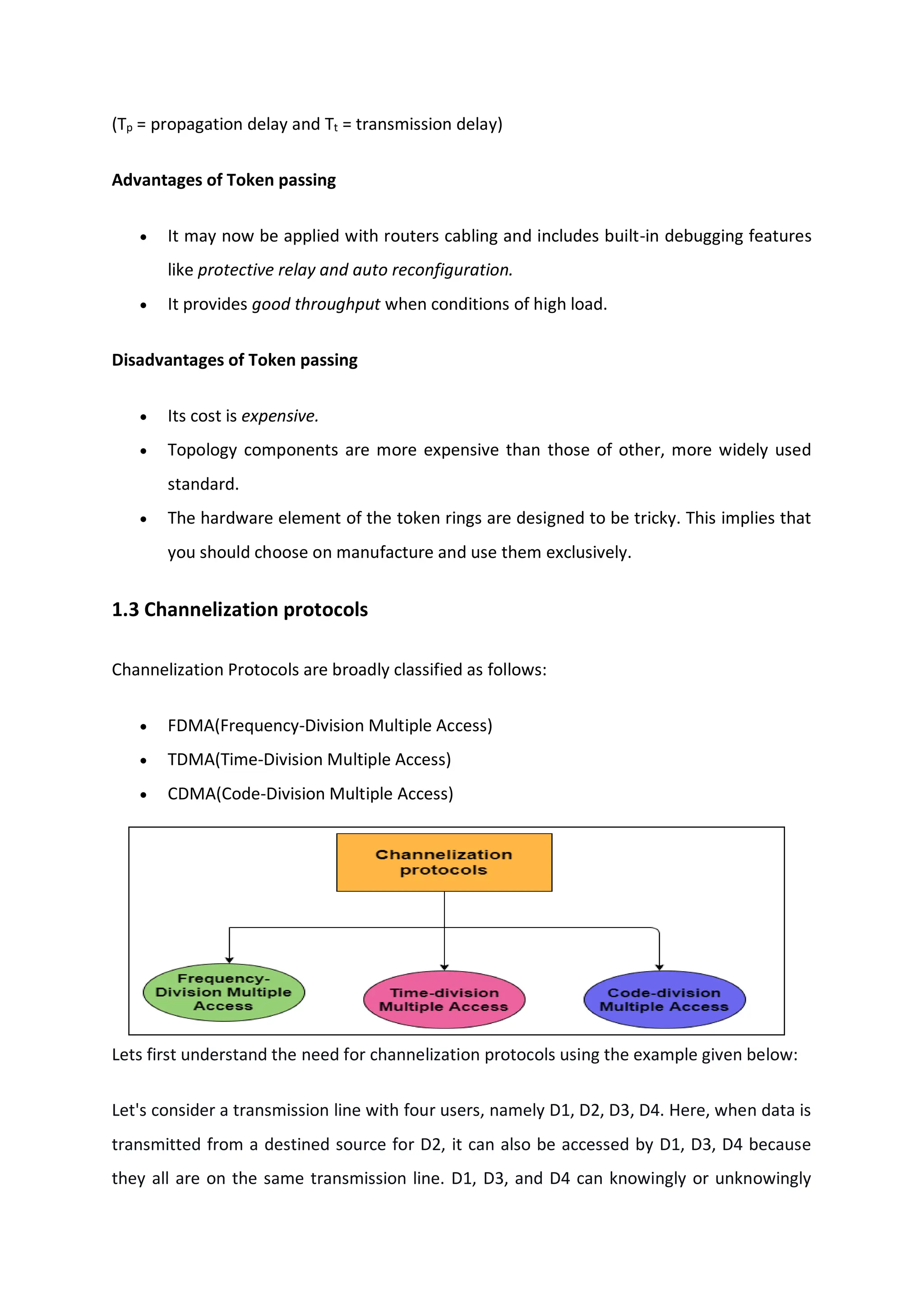 (Tp = propagation delay and Tt = transmission delay)
Advantages of Token passing
 It may now be applied with routers cabling and includes built-in debugging features
like protective relay and auto reconfiguration.
 It provides good throughput when conditions of high load.
Disadvantages of Token passing
 Its cost is expensive.
 Topology components are more expensive than those of other, more widely used
standard.
 The hardware element of the token rings are designed to be tricky. This implies that
you should choose on manufacture and use them exclusively.
1.3 Channelization protocols
Channelization Protocols are broadly classified as follows:
 FDMA(Frequency-Division Multiple Access)
 TDMA(Time-Division Multiple Access)
 CDMA(Code-Division Multiple Access)
Lets first understand the need for channelization protocols using the example given below:
Let's consider a transmission line with four users, namely D1, D2, D3, D4. Here, when data is
transmitted from a destined source for D2, it can also be accessed by D1, D3, D4 because
they all are on the same transmission line. D1, D3, and D4 can knowingly or unknowingly
 