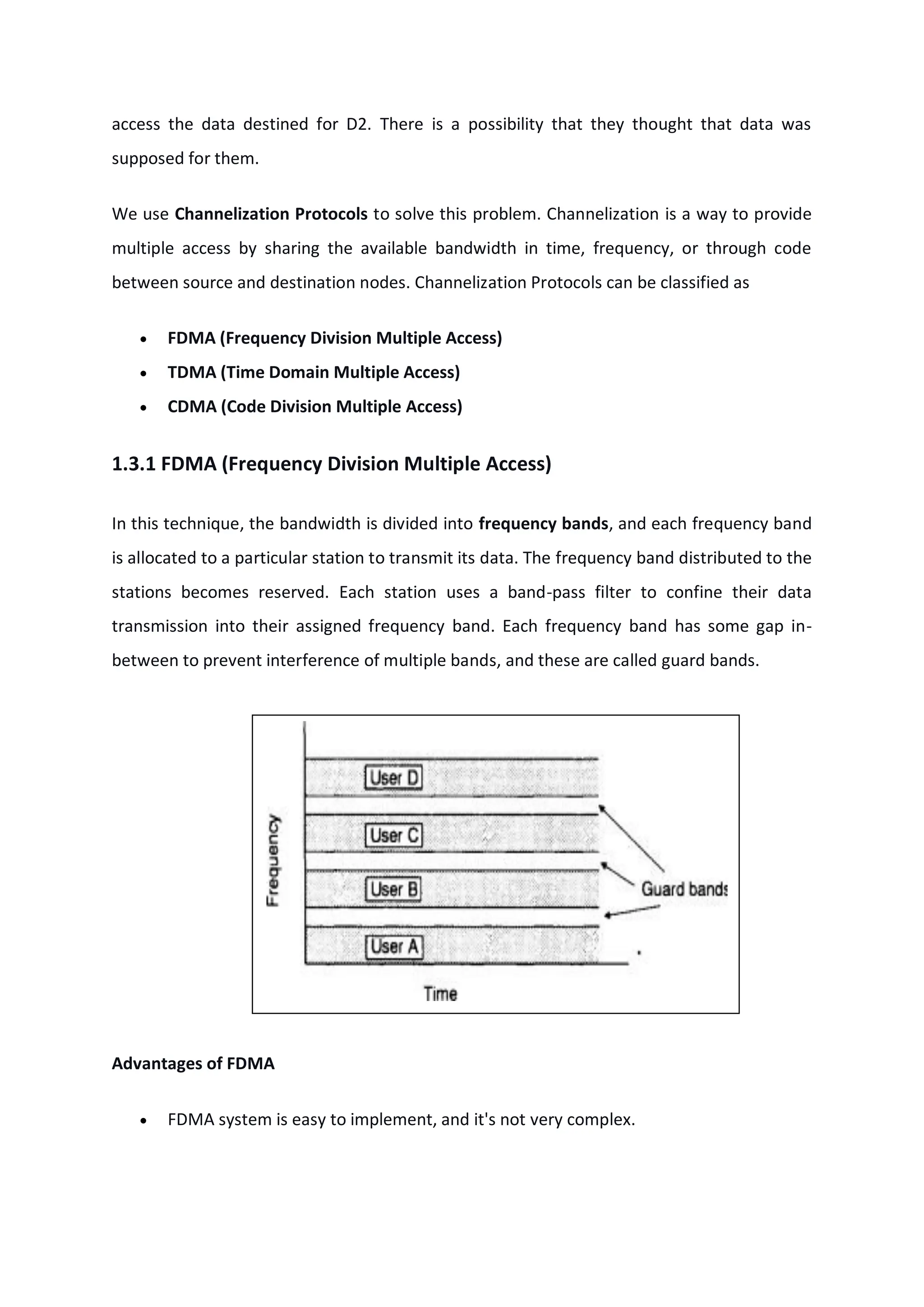 access the data destined for D2. There is a possibility that they thought that data was
supposed for them.
We use Channelization Protocols to solve this problem. Channelization is a way to provide
multiple access by sharing the available bandwidth in time, frequency, or through code
between source and destination nodes. Channelization Protocols can be classified as
 FDMA (Frequency Division Multiple Access)
 TDMA (Time Domain Multiple Access)
 CDMA (Code Division Multiple Access)
1.3.1 FDMA (Frequency Division Multiple Access)
In this technique, the bandwidth is divided into frequency bands, and each frequency band
is allocated to a particular station to transmit its data. The frequency band distributed to the
stations becomes reserved. Each station uses a band-pass filter to confine their data
transmission into their assigned frequency band. Each frequency band has some gap in-
between to prevent interference of multiple bands, and these are called guard bands.
Advantages of FDMA
 FDMA system is easy to implement, and it's not very complex.
 