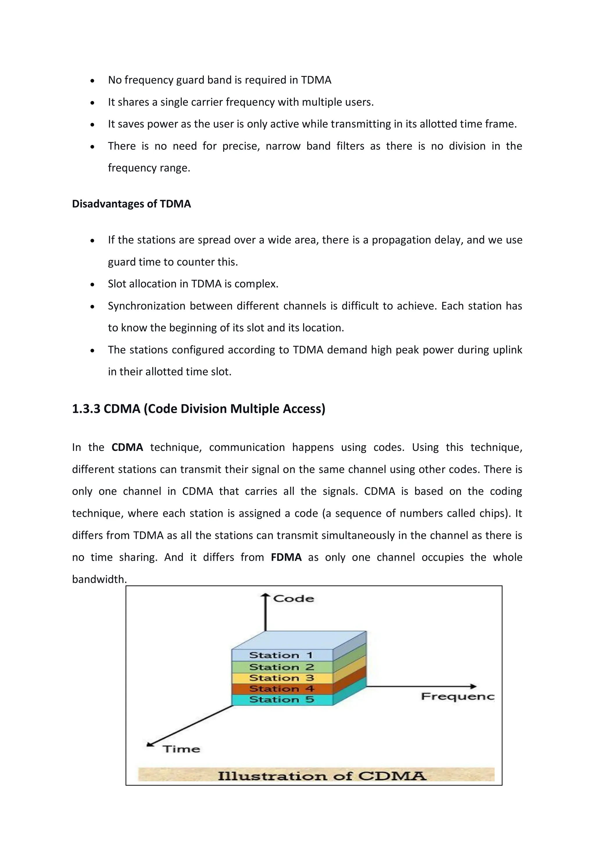 No frequency guard band is required in TDMA
 It shares a single carrier frequency with multiple users.
 It saves power as the user is only active while transmitting in its allotted time frame.
 There is no need for precise, narrow band filters as there is no division in the
frequency range.
Disadvantages of TDMA
 If the stations are spread over a wide area, there is a propagation delay, and we use
guard time to counter this.
 Slot allocation in TDMA is complex.
 Synchronization between different channels is difficult to achieve. Each station has
to know the beginning of its slot and its location.
 The stations configured according to TDMA demand high peak power during uplink
in their allotted time slot.
1.3.3 CDMA (Code Division Multiple Access)
In the CDMA technique, communication happens using codes. Using this technique,
different stations can transmit their signal on the same channel using other codes. There is
only one channel in CDMA that carries all the signals. CDMA is based on the coding
technique, where each station is assigned a code (a sequence of numbers called chips). It
differs from TDMA as all the stations can transmit simultaneously in the channel as there is
no time sharing. And it differs from FDMA as only one channel occupies the whole
bandwidth.
 